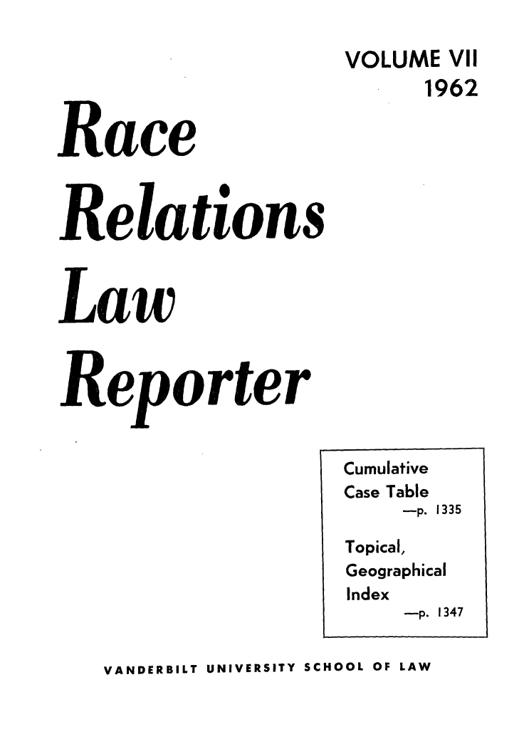 handle is hein.journals/rarelwre7 and id is 1 raw text is: VOLUME VII
Race         1962
Relations
Law
Reporter

VANDERBILT UNIVERSITY SCHOOL OF LAW

Cumulative
Case Table
-p. 1335
Topical,
Geographical
Index
-p. 1347



