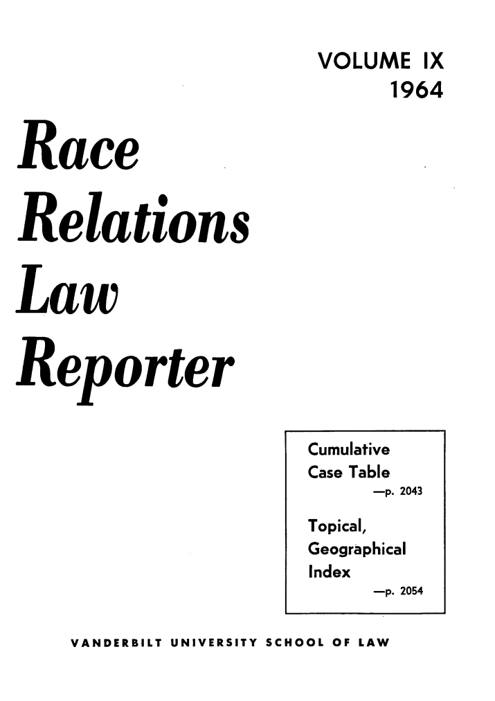 handle is hein.journals/rarelwre9 and id is 1 raw text is: VOLUME IX
1964
Race
Relations
Law
Reporter

VANDERBILT UNIVERSITY SCHOOL OF LAW

Cumulative
Case Table
-p. 2043
Topical,
Geographical
Index
-p. 2054


