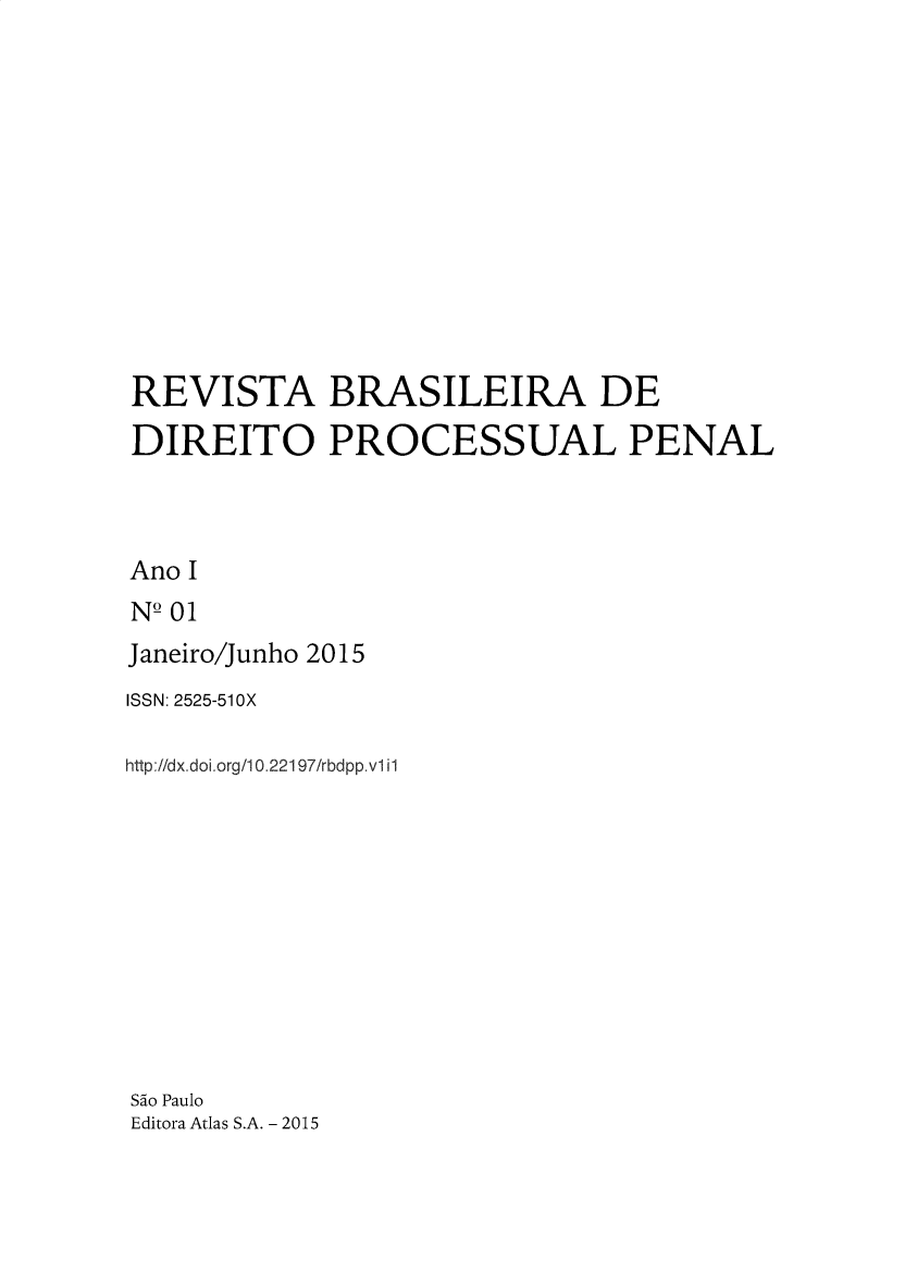 handle is hein.journals/rbdpp1 and id is 1 raw text is: 












REVISTA BRASILEIRA DE
DIREITO PROCESSUAL PENAL



Ano I
NQ 01
Janeiro/Junho 2015


ISSN: 2525-51OX

http://dx.doi.org/ 0.22197/rbdpp.vl il











Sdo Paulo
Editora Atlas S.A. - 2015


