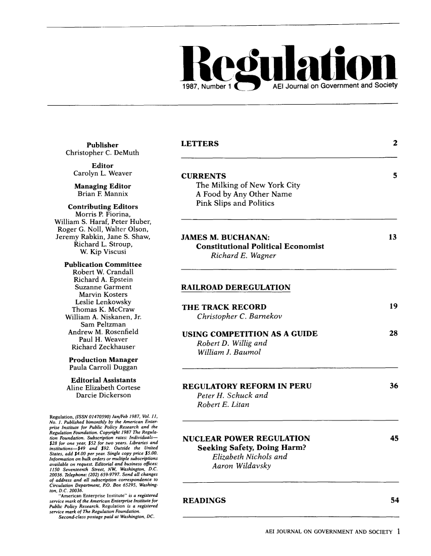 handle is hein.journals/rcatorbg11 and id is 1 raw text is: Re                                    on
1987, Number 1       AEl Journal on Government and Society

Publisher
Christopher C. DeMuth
Editor
Carolyn L. Weaver
Managing Editor
Brian F Mannix
Contributing Editors
Morris P. Fiorina,
William S. Haraf, Peter Huber,
Roger G. Noll, Walter Olson,
Jeremy Rabkin, Jane S. Shaw,
Richard L. Stroup,
W. Kip Viscusi
Publication Committee
Robert W. Crandall
Richard A. Epstein
Suzanne Garment
Marvin Kosters
Leslie Lenkowsky
Thomas K. McCraw
William A. Niskanen, Jr.
Sam Peltzman
Andrew M. Rosenfield
Paul H. Weaver
Richard Zeckhauser
Production Manager
Paula Carroll Duggan
Editorial Assistants
Aline Elizabeth Cortese
Darcie Dickerson
Regulation, (ISSN 01470590) Jan/Feb 1987, Vol. 11,
No. 1. Published bimonthly by the American Enter-
prise Institute for Public Policy Research and the
Regulation Foundation. Copyright 1987 The Regula-
tion Foundation. Subscription rates: Individuals-
$28 for one year, $52 for two years. Libraries and
institutions-549 and $92. Outside the United
States, add $4.00 per year. Single copy price $5.00.
Information on bulk orders or multiple subscriptions
available on request. Editorial and business offices:
1150 Seventeenth Street, NW Washington, D.C.
20036. Telephone: (202) 659-9797. Send all changes
of address and all subscription correspondence to
Circulation Department, PO. Box 65295, Washing-
ton, D.C. 20036.
American Enterprise Institute is a registered
service mark of the American Enterprise Institute for
Public Policy Research. Regulation is a registered
service mark of The Regulation Foundation.
Second-class postage paid at Washington, DC.

LETTERS

CURRENTS
The Milking of New York City
A Food by Any Other Name
Pink Slips and Politics

JAMES M. BUCHANAN:
Constitutional Political Economist
Richard E. Wagner

RAILROAD DEREGULATION
THE TRACK RECORD                              19
Christopher C. Barnekov
USING COMPETITION AS A GUIDE                  28
Robert D. Willig and
William J. Baumol
REGULATORY REFORM IN PERU                     36
Peter H. Schuck and
Robert E. Litan
NUCLEAR POWER REGULATION                      45
Seeking Safety, Doing Harm?
Elizabeth Nichols and
Aaron Wildavsky
READINGS                                      54

AEI JOURNAL ON GOVERNMENT AND SOCIETY 1

2

5

13


