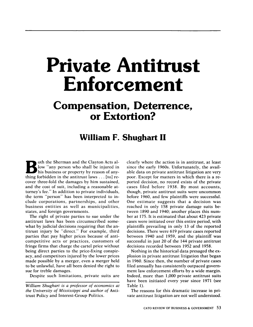 handle is hein.journals/rcatorbg13 and id is 55 raw text is: Private Antitrust
Enforcement
Compensation, Deterrence,
or Extortion?
William F. Shughart II

Both the Sherman and the Clayton Acts al-
low any person who shall be injured in
his business or property by reason of any-
thing forbidden in the antitrust laws ... [to] re-
cover three-fold the damages by him sustained,
and the cost of suit, including a reasonable at-
torney's fee. In addition to private individuals,
the term person has been interpreted to in-
clude corporations, partnerships, and other
business entities as well as municipalities,
states, and foreign governments.
The right of private parties to sue under the
antitrust laws has been circumscribed some-
what by judicial decisions requiring that the an-
titrust injury be direct. For example, third
parties that pay higher prices because of anti-
competitive acts or practices, customers of
fringe firms that charge the cartel price without
being direct parties to the price-fixing conspir-
acy, and competitors injured by the lower prices
made possible by a merger, even a merger held
to be unlawful, have all been denied the right to
sue for treble damages.
Despite such limitations, private suits are
William Shughart is a professor of economics at
the University of Mississippi and author of Anti-
trust Policy and Interest-Group Politics.

clearly where the action is in antitrust, at least
since the early 1960s. Unfortunately, the avail-
able data on private antitrust litigation are very
poor. Except for matters in which there is a re-
ported decision, no record exists of the private
cases filed before 1938. By most accounts,
though, private antitrust suits were uncommon
before 1960, and few plaintiffs were successful.
One estimate suggests that a decision was
reached in only 158 private damage suits be-
tween 1890 and 1940; another places this num-
ber at 175. It is estimated that about 423 private
cases were initiated over this entire period, with
plaintiffs prevailing in only 13 of the reported
decisions. There were 619 private cases reported
between 1940 and 1959, and the plaintiff was
successful in just 20 of the 144 private antitrust
decisions recorded between 1952 and 1958.
Nothing in the historical data presaged the ex-
plosion in private antitrust litigation that began
in 1960. Since then, the number of private cases
filed annually has consistently outpaced govern-
ment law enforcement efforts by a wide margin.
Indeed, more than 1,000 private antitrust suits
have been initiated every year since 1971 (see
Table 1).
The reasons for this dramatic increase in pri-
vate antitrust litigation are not well understood.
CATO REVIEW OF BUSINESS & GOVERNMENT 53



