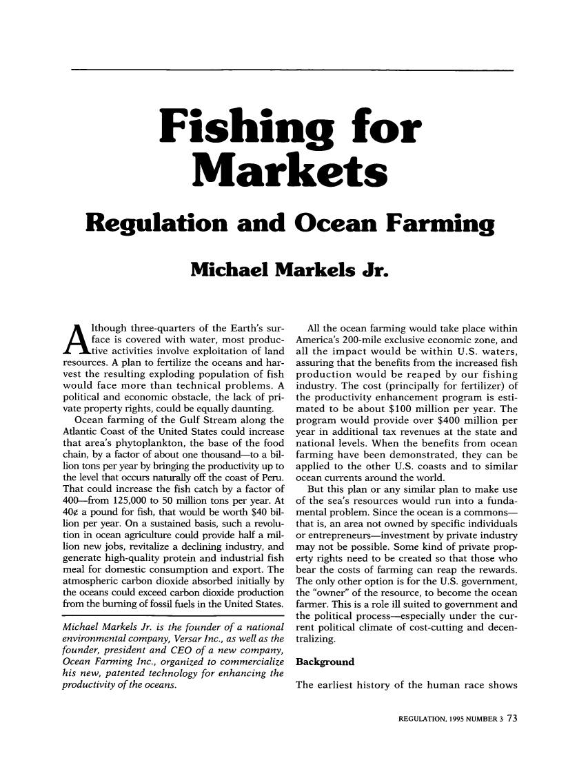 handle is hein.journals/rcatorbg18 and id is 259 raw text is: Fishing for
Markets
Regulation and Ocean Farming
Michael Markels Jr.

Although three-quarters of the Earth's sur-
face is covered with water, most produc-
tive activities involve exploitation of land
resources. A plan to fertilize the oceans and har-
vest the resulting exploding population of fish
would face more than technical problems. A
political and economic obstacle, the lack of pri-
vate property rights, could be equally daunting.
Ocean farming of the Gulf Stream along the
Atlantic Coast of the United States could increase
that area's phytoplankton, the base of the food
chain, by a factor of about one thousand-to a bil-
lion tons per year by bringing the productivity up to
the level that occurs naturally off the coast of Peru.
That could increase the fish catch by a factor of
400-from 125,000 to 50 million tons per year. At
400 a pound for fish, that would be worth $40 bil-
lion per year. On a sustained basis, such a revolu-
tion in ocean agriculture could provide half a mil-
lion new jobs, revitalize a declining industry, and
generate high-quality protein and industrial fish
meal for domestic consumption and export. The
atmospheric carbon dioxide absorbed initially by
the oceans could exceed carbon dioxide production
from the burning of fossil fuels in the United States.
Michael Markels Jr. is the founder of a national
environmental company, Versar Inc., as well as the
founder, president and CEO of a new company,
Ocean Farming Inc., organized to commercialize
his new, patented technology for enhancing the
productivity of the oceans.

All the ocean farming would take place within
America's 200-mile exclusive economic zone, and
all the impact would be within U.S. waters,
assuring that the benefits from the increased fish
production would be reaped by our fishing
industry. The cost (principally for fertilizer) of
the productivity enhancement program is esti-
mated to be about $100 million per year. The
program would provide over $400 million per
year in additional tax revenues at the state and
national levels. When the benefits from ocean
farming have been demonstrated, they can be
applied to the other U.S. coasts and to similar
ocean currents around the world.
But this plan or any similar plan to make use
of the sea's resources would run into a funda-
mental problem. Since the ocean is a commons-
that is, an area not owned by specific individuals
or entrepreneurs-investment by private industry
may not be possible. Some kind of private prop-
erty rights need to be created so that those who
bear the costs of farming can reap the rewards.
The only other option is for the U.S. government,
the owner of the resource, to become the ocean
farmer. This is a role ill suited to government and
the political process-especially under the cur-
rent political climate of cost-cutting and decen-
tralizing.
Background
The earliest history of the human race shows

REGULATION, 1995 NUMBER 3 73


