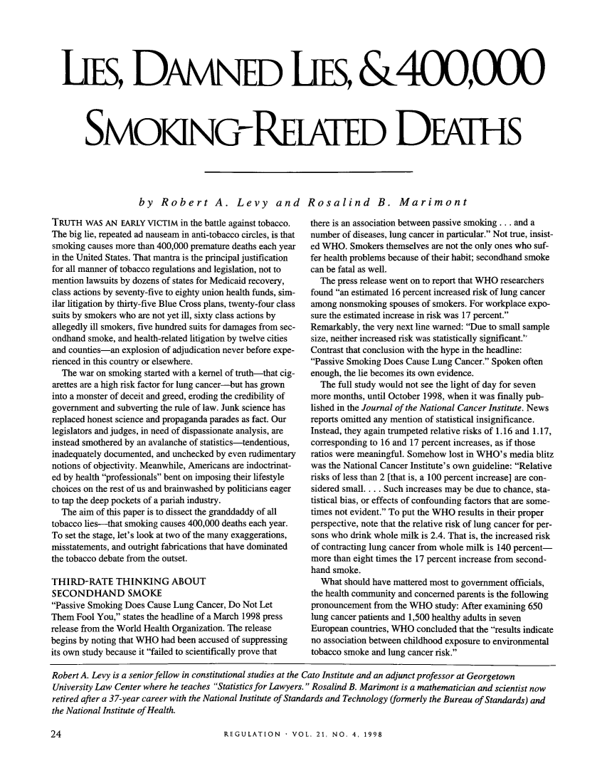 handle is hein.journals/rcatorbg21 and id is 276 raw text is: iES, DmNED LIES, &400,OOO
SMOKING-REA[ED DFATHS
by Robert A. Levy and Rosalind B. Marimont

TRUTH WAS AN EARLY VICTIM in the battle against tobacco.
The big lie, repeated ad nauseam in anti-tobacco circles, is that
smoking causes more than 400,000 premature deaths each year
in the United States. That mantra is the principal justification
for all manner of tobacco regulations and legislation, not to
mention lawsuits by dozens of states for Medicaid recovery,
class actions by seventy-five to eighty union health funds, sim-
ilar litigation by thirty-five Blue Cross plans, twenty-four class
suits by smokers who are not yet ill, sixty class actions by
allegedly ill smokers, five hundred suits for damages from sec-
ondhand smoke, and health-related litigation by twelve cities
and counties-an explosion of adjudication never before expe-
rienced in this country or elsewhere.
The war on smoking started with a kernel of truth-that cig-
arettes are a high risk factor for lung cancer-but has grown
into a monster of deceit and greed, eroding the credibility of
government and subverting the rule of law. Junk science has
replaced honest science and propaganda parades as fact. Our
legislators and judges, in need of dispassionate analysis, are
instead smothered by an avalanche of statistics-tendentious,
inadequately documented, and unchecked by even rudimentary
notions of objectivity. Meanwhile, Americans are indoctrinat-
ed by health professionals bent on imposing their lifestyle
choices on the rest of us and brainwashed by politicians eager
to tap the deep pockets of a pariah industry.
The aim of this paper is to dissect the granddaddy of all
tobacco lies-that smoking causes 400,000 deaths each year.
To set the stage, let's look at two of the many exaggerations,
misstatements, and outright fabrications that have dominated
the tobacco debate from the outset.
THIRD-RATE THINKING ABOUT
SECONDHAND SMOKE
Passive Smoking Does Cause Lung Cancer, Do Not Let
Them Fool You, states the headline of a March 1998 press
release from the World Health Organization. The release
begins by noting that WHO had been accused of suppressing
its own study because it failed to scientifically prove that

there is an association between passive smoking ... and a
number of diseases, lung cancer in particular. Not true, insist-
ed WHO. Smokers themselves are not the only ones who suf-
fer health problems because of their habit; secondhand smoke
can be fatal as well.
The press release went on to report that WHO researchers
found an estimated 16 percent increased risk of lung cancer
among nonsmoking spouses of smokers. For workplace expo-
sure the estimated increase in risk was 17 percent.
Remarkably, the very next line warned: Due to small sample
size, neither increased risk was statistically significant.
Contrast that conclusion with the hype in the headline:
Passive Smoking Does Cause Lung Cancer. Spoken often
enough, the lie becomes its own evidence.
The full study would not see the light of day for seven
more months, until October 1998, when it was finally pub-
lished in the Journal of the National Cancer Institute. News
reports omitted any mention of statistical insignificance.
Instead, they again trumpeted relative risks of 1.16 and 1.17,
corresponding to 16 and 17 percent increases, as if those
ratios were meaningful. Somehow lost in WHO's media blitz
was the National Cancer Institute's own guideline: Relative
risks of less than 2 [that is, a 100 percent increase] are con-
sidered small. . . . Such increases may be due to chance, sta-
tistical bias, or effects of confounding factors that are some-
times not evident. To put the WHO results in their proper
perspective, note that the relative risk of lung cancer for per-
sons who drink whole milk is 2.4. That is, the increased risk
of contracting lung cancer from whole milk is 140 percent-
more than eight times the 17 percent increase from second-
hand smoke.
What should have mattered most to government officials,
the health community and concerned parents is the following
pronouncement from the WHO study: After examining 650
lung cancer patients and 1,500 healthy adults in seven
European countries, WHO concluded that the results indicate
no association between childhood exposure to environmental
tobacco smoke and lung cancer risk.

Robert A. Levy is a senior fellow in constitutional studies at the Cato Institute and an adjunct professor at Georgetown
University Law Center where he teaches Statistics for Lawyers. Rosalind B. Marimont is a mathematician and scientist now
retired after a 37-year career with the National Institute of Standards and Technology (formerly the Bureau of Standards) and
the National Institute of Health.

REGULATION  - VOL. 21, NO. 4, 1998

24


