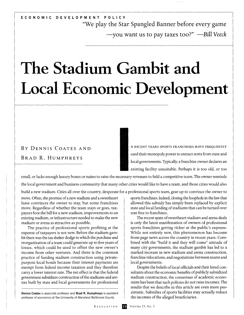 handle is hein.journals/rcatorbg23 and id is 93 raw text is: ECONOMIC DEVELOPMENT POLICY
We play the Star Spangled Banner before every game
-you want us to pay taxes too? -Bill Veeck

The Stadium Gambit and
Local Economic Development

BY DENNIS COATES AND
BRAD R. HUMPHREYS

N RECENT YEARS SPORTS FRANCHISES HAVE FREQUENTLY
used their monopoly power to extract rents from state and

* local governments. Typically, a franchise owner declares an
existing facility unsuitable. Perhaps it is too old, or too
small, or lacks enough luxury boxes or suites to raise the necessary revenues to field a competitive team. The owner reminds
the local government and business community that many other cities would like to have a team, and those cities would also
build a new stadium. Cities all over the country, desperate for a professional sports team, gear up to convince the owner to

move. Often, the promise of a new stadium and a sweetheart
lease convinces the owner to stay, but some franchises
move. Regardless of whether the team stays or goes, tax-
payers foot the bill for a new stadium, improvements to an
existing stadium, or infrastructure needed to make the new
stadium or arena as attractive as possible.
The practice of professional sports profiting at the
expense of taxpayers is not new. Before the stadium gam-
bit there was the tax shelter dodge in which the purchase and
reorganization of a team could generate up to five years of
losses, which could be used to offset the new owner's
income from other ventures. And there is the common
practice of funding stadium construction using private-
purpose local bonds because their interest payments are
exempt from federal income taxation and they therefore
carry a lower interest rate. The net effect is that the federal
government subsidizes construction of the stadiums and are-
nas built by state and local governments for professional
Dennis Coates is associate professor and Brad R. Humphreys is assistant
professor of economics at the University of Maryland Baltimore County

sports franchises. Indeed, closing the loophole in the law that
allowed this subsidy has simply been replaced by explicit
state and local funding of stadiums that can be turned over
rent free to franchises.
The recent spate of sweetheart stadium and arena deals
is only the latest manifestation of owners of professional
sports franchises getting richer at the public's expense.
While not entirely new, this phenomenon has become
front-page news across the country in recent years. Com-
bined with the build it and they will come attitude of
many city governments, the stadium gambit has led to a
marked increase in new stadium and arena construction,
franchise relocations, and negotiations between teams and
local governments.
Despite the beliefs of local officials and their hired con-
sultants about the economic benefits of publicly subsidized
stadium construction, the consensus of academic econo-
mists has been that such policies do not raise incomes. The
results that we describe in this article are even more pes-
simistic. Subsidies of sports facilities may actually reduce
the incomes of the alleged beneficiaries.

REGULATION       VOLUME 23, No. 2


