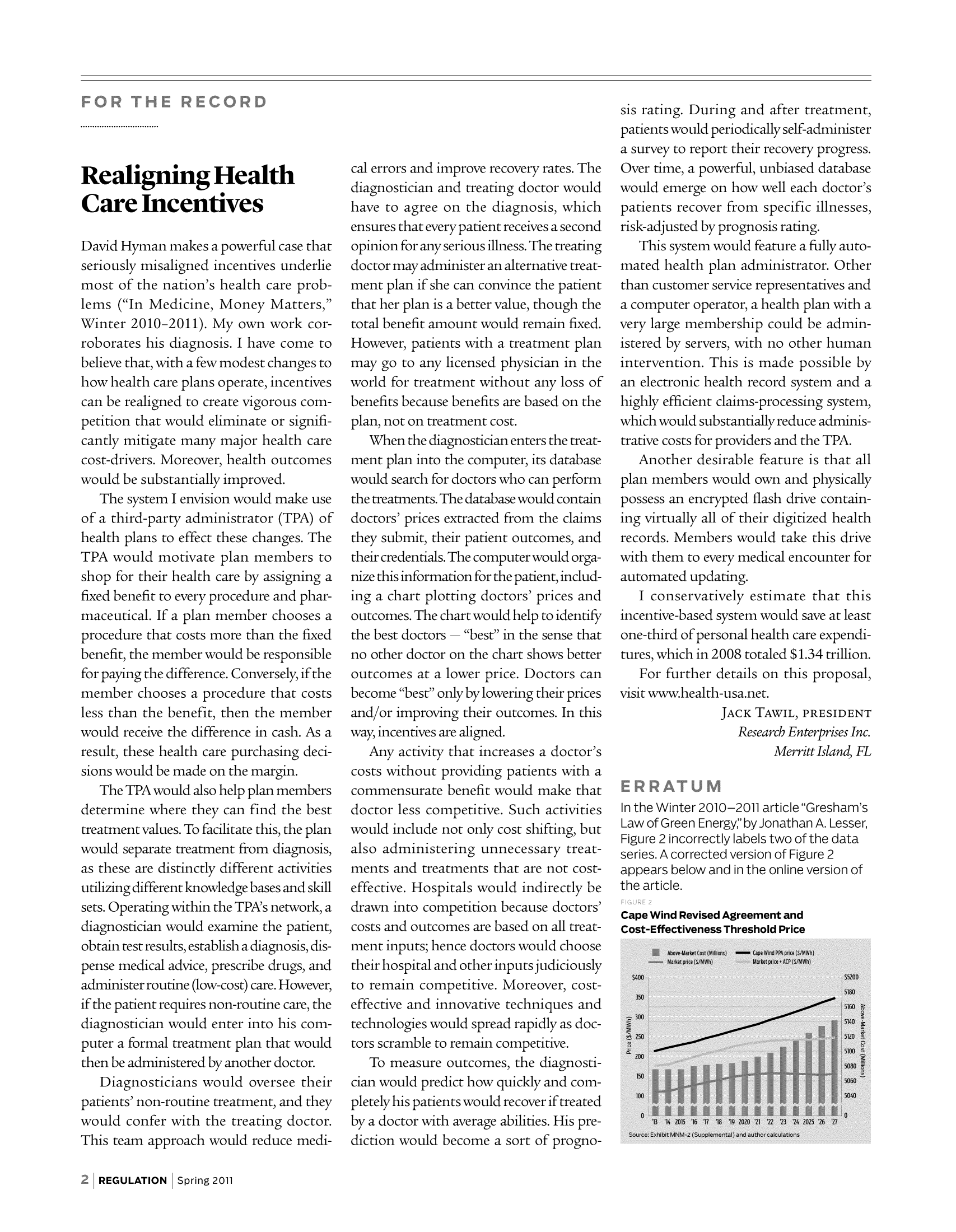 handle is hein.journals/rcatorbg34 and id is 1 raw text is: Realigning Health
Care Incentives
David Hyman makes a powerful case that
seriously misaligned incentives underlie
most of the nation's health care prob-
lems (In Medicine, Money Matters,
Winter 2010-2011). My own work cor-
roborates his diagnosis. I have come to
believe that, with a few modest changes to
how health care plans operate, incentives
can be realigned to create vigorous com-
petition that would eliminate or signifi-
cantly mitigate many major health care
cost-drivers. Moreover, health outcomes
would be substantially improved.
The system I envision would make use
of a third-party administrator (TPA) of
health plans to effect these changes. The
TPA would motivate plan members to
shop for their health care by assigning a
fixed benefit to every procedure and phar-
maceutical. If a plan member chooses a
procedure that costs more than the fixed
benefit, the member would be responsible
for paying the difference. Conversely, if the
member chooses a procedure that costs
less than the benefit, then the member
would receive the difference in cash. As a
result, these health care purchasing deci-
sions would be made on the margin.
The TPA would also help plan members
determine where they can find the best
treatment values. To facilitate this, the plan
would separate treatment from diagnosis,
as these are distinctly different activities
utilizing different knowledge bases and skill
sets. Operating within the TPA's network, a
diagnostician would examine the patient,
obtain test results, establish a diagnosis, dis-
pense medical advice, prescribe drugs, and
administer routine (low-cost) care. However,
if the patient requires non-routine care, the
diagnostician would enter into his com-
puter a formal treatment plan that would
then be administered by another doctor.
Diagnosticians would oversee their
patients' non-routine treatment, and they
would confer with the treating doctor.
This team approach would reduce medi-

cal errors and improve recovery rates. The
diagnostician and treating doctor would
have to agree on the diagnosis, which
ensures that every patient receives a second
opinion for any serious illness. The treating
doctor may administer an alternative treat-
ment plan if she can convince the patient
that her plan is a better value, though the
total benefit amount would remain fixed.
However, patients with a treatment plan
may go to any licensed physician in the
world for treatment without any loss of
benefits because benefits are based on the
plan, not on treatment cost.
When the diagnostician enters the treat-
ment plan into the computer, its database
would search for doctors who can perform
the treatments. The database would contain
doctors' prices extracted from the claims
they submit, their patient outcomes, and
their credentials. The computer would orga-
nize this information for the patient, includ-
ing a chart plotting doctors' prices and
outcomes. The chart would help to identify
the best doctors - best in the sense that
no other doctor on the chart shows better
outcomes at a lower price. Doctors can
become best only by lowering their prices
and/or improving their outcomes. In this
way, incentives are aligned.
Any activity that increases a doctor's
costs without providing patients with a
commensurate benefit would make that
doctor less competitive. Such activities
would include not only cost shifting, but
also administering unnecessary treat-
ments and treatments that are not cost-
effective. Hospitals would indirectly be
drawn into competition because doctors'
costs and outcomes are based on all treat-
ment inputs; hence doctors would choose
their hospital and other inputs judiciously
to remain competitive. Moreover, cost-
effective and innovative techniques and
technologies would spread rapidly as doc-
tors scramble to remain competitive.
To measure outcomes, the diagnosti-
cian would predict how quickly and com-
pletely his patients would recover if treated
by a doctor with average abilities. His pre-
diction would become a sort of progno-

sis rating. During and after treatment,
patients would periodically self-administer
a survey to report their recovery progress.
Over time, a powerful, unbiased database
would emerge on how well each doctor's
patients recover from specific illnesses,
risk-adjusted by prognosis rating.
This system would feature a fully auto-
mated health plan administrator. Other
than customer service representatives and
a computer operator, a health plan with a
very large membership could be admin-
istered by servers, with no other human
intervention. This is made possible by
an electronic health record system and a
highly efficient claims-processing system,
which would substantially reduce adminis-
trative costs for providers and the TPA.
Another desirable feature is that all
plan members would own and physically
possess an encrypted flash drive contain-
ing virtually all of their digitized health
records. Members would take this drive
with them to every medical encounter for
automated updating.
I conservatively estimate that this
incentive-based system would save at least
one-third of personal health care expendi-
tures, which in 2008 totaled $1.34 trillion.
For further details on this proposal,
visit www.health-usa.net.
JACK TAWIL, PRESIDENT
Research Enterprises Inc.
Merritt Island, FL
In the Winter 2010-2011 article Gresham's
Law of Green Energy,' byJonathan A. Lesser,
Figure 2 incorrectly labels two of the data
series. A corrected version of Figure 2
appears below and in the online version of
the article.

Cape Wind Revised Agreement and
Cnt-Effectivaness Threshnid Price

REGULATION | Spring 2011


