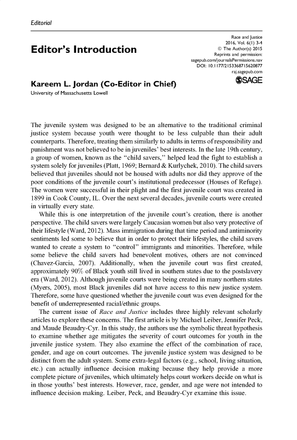handle is hein.journals/rcjstc6 and id is 1 raw text is: 

Editorial


                                                                       Race and justice
                                                                     2016, Vol. 6(I) 3-4
Editor's       lur          tion                                  © The Author(s) 2015
                                                                 Reprints and permission:
                                                        sagepub.com/journalsPermissions.nav
                                                           DOI: 10. 1177/2153368715620877
                                                                       raj.sagepub.com

Kareem      L. Jordan (Co-Editor in Chief)                              OSAGE
University of Massachusetts Lowell



The  juvenile system was  designed to be  an alternative to the traditional criminal
justice system because  youth  were  thought to be  less culpable than their adult
counterparts. Therefore, treating them similarly to adults in terms of responsibility and
punishment  was not believed to be in juveniles' best interests. In the late 19th century,
a group of women,  known  as the child savers, helped lead the fight to establish a
system solely for juveniles (Platt, 1969; Bernard & Kurlychek, 2010). The child savers
believed that juveniles should not be housed with adults nor did they approve of the
poor conditions of the juvenile court's institutional predecessor (Houses of Refuge).
The  women  were  successful in their plight and the first juvenile court was created in
1899  in Cook County, IL. Over the next several decades, juvenile courts were created
in virtually every state.
   While  this is one interpretation of the juvenile court's creation, there is another
perspective. The child savers were largely Caucasian women but also very protective of
their lifestyle (Ward, 2012). Mass immigration during that time period and antiminority
sentiments led some to believe that in order to protect their lifestyles, the child savers
wanted  to create a system to control immigrants and minorities. Therefore, while
some  believe the child savers had  benevolent motives,  others are not convinced
(Chavez-Garcia,  2007). Additionally, when   the juvenile court was  first created,
approximately 90%  of Black youth still lived in southern states due to the postslavery
era (Ward, 2012). Although juvenile courts were being created in many northern states
(Myers, 2005), most  Black juveniles did not have access to this new justice system.
Therefore, some have questioned whether the juvenile court was even designed for the
benefit of underrepresented racial/ethnic groups.
   The  current issue of Race and  Justice includes three highly relevant scholarly
articles to explore these concerns. The first article is by Michael Leiber, Jennifer Peck,
and Maude  Beaudry-Cyr.  In this study, the authors use the symbolic threat hypothesis
to examine  whether  age mitigates the severity of court outcomes for youth in the
juvenile justice system. They also examine  the effect of the combination of race,
gender, and age on court outcomes.  The juvenile justice system was designed to be
distinct from the adult system. Some extra-legal factors (e.g., school, living situation,
etc.) can actually influence decision making  because  they help  provide a  more
complete picture of juveniles, which ultimately helps court workers decide on what is
in those youths' best interests. However, race, gender, and age were not intended to
influence decision making. Leiber, Peck, and Beaudry-Cyr  examine this issue.


