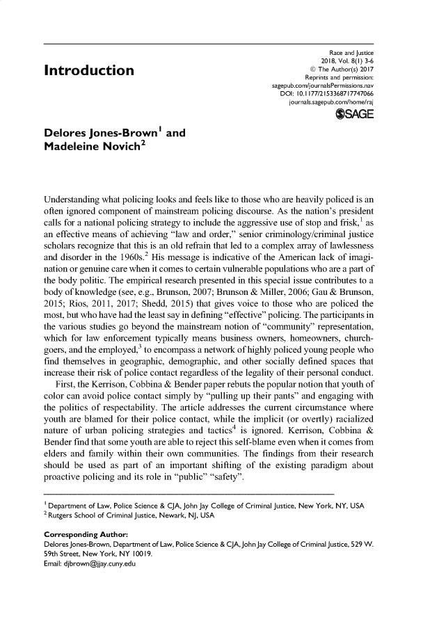 handle is hein.journals/rcjstc8 and id is 1 raw text is: 



                                                                        Race and justice
                                                                     2018, Vol. 8(I) 3-6
Introduction                                                       ©) The Author(s) 2017
                                                                 Reprints and permission:
                                                         sagepub.com/journalsPermissions.nav
                                                           DOI: 10. 1177/2153368717747066
                                                             journals.sagepub.com/home/raj
                                                                         OSAGE

Delores Jones-Brown'I and
Madeleine Novich2




Understanding what  policing looks and feels like to those who are heavily policed is an
often ignored component  of mainstream  policing discourse. As the nation's president
calls for a national policing strategy to include the aggressive use of stop and frisk, as
an effective means of achieving law and order, senior criminology/criminal justice
scholars recognize that this is an old refrain that led to a complex array of lawlessness
and disorder in the 1960s.2 His message is indicative of the American lack of imagi-
nation or genuine care when it comes to certain vulnerable populations who are a part of
the body politic. The empirical research presented in this special issue contributes to a
body of knowledge  (see, e.g., Brunson, 2007; Brunson & Miller, 2006; Gau & Brunson,
2015; Rios, 2011, 2017;  Shedd, 2015) that gives voice to those who are policed the
most, but who have had the least say in defining effective policing. The participants in
the various studies go beyond the mainstream notion of community  representation,
which  for law enforcement  typically means business owners,  homeowners,  church-
goers, and the employed,3 to encompass a network of highly policed young people who
find themselves in geographic, demographic,  and  other socially defined spaces that
increase their risk of police contact regardless of the legality of their personal conduct.
   First, the Kerrison, Cobbina & Bender paper rebuts the popular notion that youth of
color can avoid police contact simply by pulling up their pants and engaging with
the politics of respectability. The article addresses the current circumstance where
youth are blamed  for their police contact, while the implicit (or overtly) racialized
nature of urban  policing strategies and tactics4 is ignored. Kerrison, Cobbina  &
Bender  find that some youth are able to reject this self-blame even when it comes from
elders and family within their own  communities.  The  findings from their research
should  be used  as part of an  important shifting of the existing paradigm  about
proactive policing and its role in public safety.


Department of Law, Police Science & qA, John Jay College of Criminal justice, New York, NY, USA
2 Rutgers School of Criminal justice, Newark, NJ, USA

Corresponding Author:
Delores Jones-Brown, Department of Law, Police Science & CJA, John Jay College of Criminal justice, 529 W.
59th Street, New York, NY 100 19.
Email: djbrown@jjay.cuny.edu


