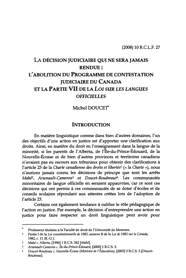 handle is hein.journals/rclfr10 and id is 31 raw text is: (2008) 10 R.C.L.F. 27

LA DtCISION JUDICIAIRE QUI NE SERA JAMAIS
RENDUE:
L'ABOLITION DU PROGRAMME DE CONTESTATION
JUDICIAIRE DU CANADA
ET LA PARTIE VII DE LA LoI SUR LES LANGUES
OFFICIELLES
Michel DOUCET
INTRODUCTION
En matire linguistique comme dans bien d'autres domaines, l'un
des objectifs d'une action en justice est d'apporter une clarification aux
droits. Ainsi, en mati~re du droit en l'enseignement dans la langue de la
minorit6, si les parents de l'Alberta, de l'ile-du-Prince-tdouard, de la
Nouvelle-lcosse et de bien d'autres provinces et territoires canadiens
n'avaient pas eu recours aux tribunaux pour obtenir des clarifications A
l'article 23 de la Charte canadienne des droits et libertis' (< la Charte  ), nous
n'aurions jamais connu les dcisions de principe que sont les arr~ts
MahO, Arsenault-Cameron3 et Doucet-Boudreaut4. Les communaut~s
minoritaires de langue officielle en seraient appauvries, car ce sont ces
d&isions qui ont permis A ces communauts de se doter d'&coles et de
conseils scolaires r~pondant aux attentes cr6es lors de l'adoption de
1'article 23.
Certains ont Cgalement tendance A oublier le r6le p6dagogique de
laction en justice. Par exemple, la dcision d'entreprendre une action en
justice pour faire respecter un droit linguistique peut avoir pour
Professeur titulaire A la FacultL de droit de l'Universit6 de Moncton.
Partie I de la Loi constitutionnelle de 1982, annexe B de la Loi de 1982 sur le Canada,
1982, c. 11 (R.-U.).
2  Mahi c. Alberta, [1990] 1 R.C.S. 342 [Mahe].
3  Arsenault-Cameron c. ile-du-Prince-tdouard, [2000] 1 R.C.S. 3.
4  Doucet-Boudreau c. Nouvelle-9cosse (Ministre de l'tducation), [2003] 3 R.C.S. 3 [Doucet-
Boudreau].


