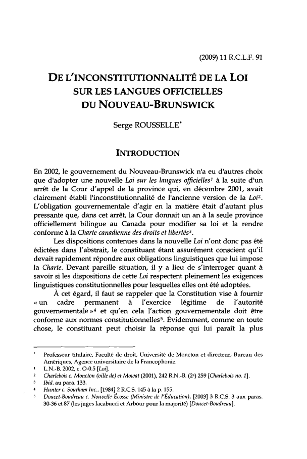handle is hein.journals/rclfr11 and id is 97 raw text is: (2009) 11 R.C.L.F. 91

DE L'INCONSTITUTIONNALITE DE LA Loi
SUR LES LANGUES OFFICIELLES
DU NOUVEAU-BRUNSWICK
Serge ROUSSELLE*
INTRODUCTION
En 2002, le gouvemement du Nouveau-Brunswick n'a eu d'autres choix
que d'adopter une nouvelle Loi sur les langues officielles' A la suite d'un
arr~t de la Cour d'appel de la province qui, en d~cembre 2001, avait
clairement 6tabli l'inconstitutionnalit6 de lancienne version de la Loi2.
L'obligation gouvernementale d'agir en la mati~re 6tait d'autant plus
pressante que, dans cet arr~t, la Cour donnait un an A la seule province
officiellement bilingue au Canada pour modifier sa loi et la rendre
conforme A la Charte canadienne des droits et libertis3.
Les dispositions contenues dams la nouvelle Loi n'ont donc pas 6t6
6dict~es dans l'abstrait, le constituant Ltant assur~ment conscient qu'il
devait rapidement r~pondre aux obligations linguistiques que lui impose
la Charte. Devant pareille situation, il y a lieu de s'interroger quant A
savoir si les dispositions de cette Loi respectent pleinement les exigences
linguistiques constitutionnelles pour lesquelles elles ont &6 adoptces.
A cet 6gard, il faut se rappeler que la Constitution vise A fournir
e un   cadre   permanent     A   l'exercice  lgitime   de   l'autorit6
gouvemementale >'4 et qu'en cela l'action gouvernementale doit Ctre
conforme aux normes constitutionnelles5. ividemment, comme en toute
chose, le constituant peut choisir la r~ponse qui lui parait la plus
Professeur titulaire, Facult6 de droit, Universit de Moncton et directeur, Bureau des
Amriques, Agence universitaire de la Francophonie.
1 L.N.-B. 2002, c. 0-0.5 [Loi].
2  Charlebois c. Moncton (ville de) et Mowat (2001), 242 R.N.-B. (2e) 259 [Charlebois no. 1].
3  Ibid. au para. 133.
4  Hunter c. Southam Inc., [1984] 2 R.C.S. 145 A la p. 155.
5  Doucet-Boudreau c. Nouvelle-Ecosse (Ministre de l'Education), [2003] 3 R.C.S. 3 aux paras.
30-36 et 87 (les juges Iacabucci et Arbour pour la majoritb) [Doucet-Boudreau].


