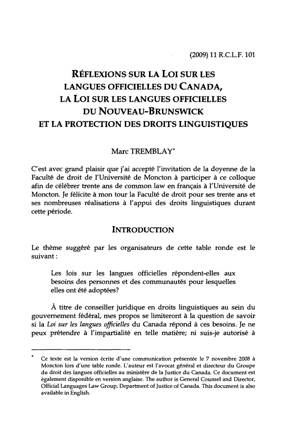 handle is hein.journals/rclfr11 and id is 107 raw text is: (2009) 11 R.C.L.F. 101

REFLEXIONS SUR LA Loi SUR LES
LANGUES OFFICIELLES DU CANADA,
LA Loi SUR LES LANGUES OFFICIELLES
DU NOUVEAU-BRUNSWICK
ET LA PROTECTION DES DROITS LINGUISTIQUES
Marc TREMBLAY*
C'est avec grand plaisir que j'ai accept6 l'invitation de la doyenne de la
Facult6 de droit de l'Universit6 de Moncton A participer A ce colloque
afin de c~l~brer trente ans de common law en franqais A l'Universit: de
Moncton. Je f~licite A mon tour la FacultC de droit pour ses trente ans et
ses nombreuses r~alisations a l'appui des droits linguistiques durant
cette p~riode.
INTRODUCTION
Le th~me suggrC par les organisateurs de cette table ronde est le
suivant:
Les lois sur les langues officielles r~pondent-elles aux
besoins des personnes et des communaut~s pour lesquelles
elles ont W adopt~es?
A titre de conseiller juridique en droits linguistiques au sein du
gouvemement fkd~ral, mes propos se limiteront A la question de savoir
si la Loi sur les langues officielles du Canada r6pond A ces besoins. Je ne
peux pr~tendre i l'impartialitC en telle mati~re; ni suis-je autoris6 A
Ce texte est la version 6crite d'une communication prsent~e le 7 novembre 2008 A
Moncton lors d'une table ronde. L'auteur est l'avocat g~n~ral et directeur du Groupe
du droit des langues officielles au ministate de la Justice du Canada. Ce document est
6galement disponible en version anglaise. The author is General Counsel and Director,
Official Languages Law Group, Department of Justice of Canada. This document is also
available in English.


