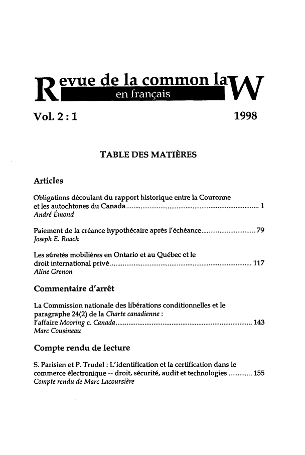 handle is hein.journals/rclfr2 and id is 1 raw text is: R evue de la common laW
eve                 a                           la6
Vol. 2: 1                                                  1998
TABLE DES MATIERES
Articles
Obligations dcoulant du rapport historique entre la Couronne
et les  autochtones  du  Canada  .......................................................................... 1
Andri tmond
Paiement de la cr~ance hypothcaire apr~s l'ch~ance ............ 79
Joseph E. Roach
Les siaret!s mobilires en Ontario et au Quebec et le
droit international privs ............................................................................... 117
Aline Grenon
Commentaire d'arrt
La Commission nationale des liberations conditionnelles et le
paragraphe 24(2) de la Charte canadienne :
l'affaire  M ooring  c. Canada ............................................................................ 143
Marc Cousineau
Compte rendu de lecture
S. Parisien et P. Trudel : L'identification et la certification dans le
commerce Clectronique -- droit, scurit6, audit et technologies ............. 155
Compte rendu de Marc Lacoursiare



