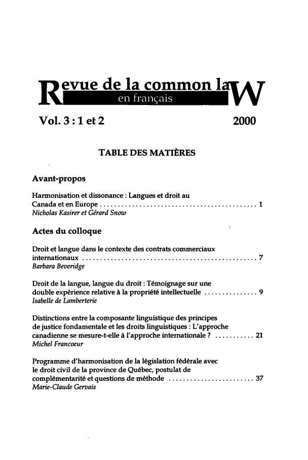 handle is hein.journals/rclfr3 and id is 1 raw text is: Revue~de lacommonlv
Vol. 3: 1 et 2                                       2000
TABLE DES MATItRES
Avant-propos
Harmonisation et dissonance: Langues et droit au
Canada  et en  Europe  ............................................ 1
Nicholas Kasirer et G&ard Snow
Actes du colloque
Droit et langue dans le contexte des contrats commerciaux
internationaux  ................................................. 7
Barbara Beveridge
Droit de la langue, langue du droit : Tmoignage sur une
double experience relative A la propridt6 inteliectuelle ............... 9
Isabelle de Lamberterie
Distinctions entre la composante linguistique des principes
de justice fondamentale et les droits linguistiques : L'approche
canadienne se mesure-t-elle A l'approche intemationale ? ........... 21
Michel Francoeur
Programme d'harmonisation de la legislation fLdLrale avec
le droit civil de la province de Quebec, postulat de
compl(mentarit6 et questions de m~thode ........................ 37
Marie-Claude Gervais


