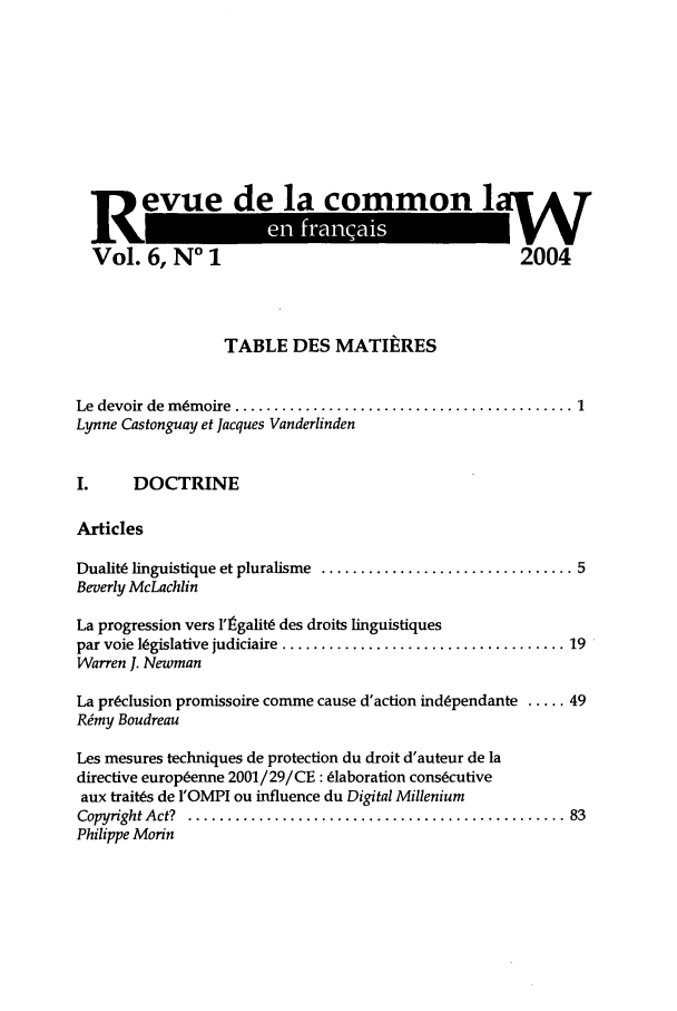 handle is hein.journals/rclfr6 and id is 1 raw text is: devu e la commonlv
1Vol ,                2004
Vol. 6, No 1          20

TABLE DES MATIiiRES
Le  devoir de  m ~m oire  ........................................... 1
Lynne Castonguay et Jacques Vanderlinden
I.     DOCTRINE
Articles
Dualit linguistique et pluralisme  ................................ 5
Beverly McLachlin
La progression vers l'Igalit6 des droits linguistiques
par voie l6gislative judiciaire  .................................... 19
Warren J. Newman
La preclusion promissoire comme cause d'action indspendante ..... 49
Rimy Boudreau
Les mesures techniques de protection du droit d'auteur de la
directive europ6enne 2001/29/CE: 6laboration consecutive
aux trait(s de I'OMPI ou influence du Digital Millenium
Copyright A ct?  ................................................ 83
Philippe Morin


