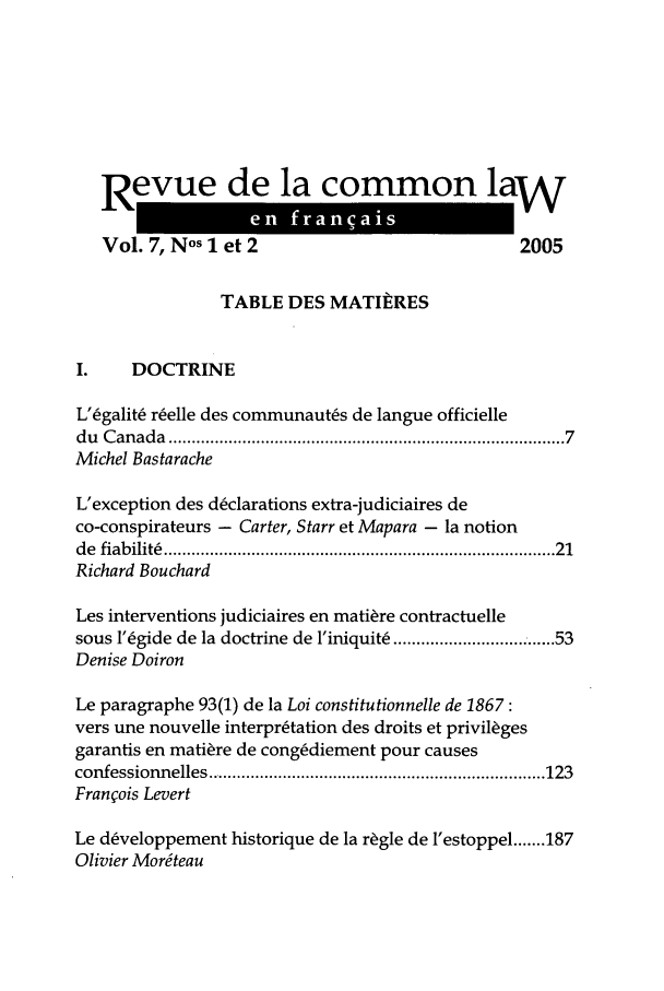 handle is hein.journals/rclfr7 and id is 1 raw text is: Revue de la common law
Vol. 7, Nos 1 et 2                               2005
TABLE DES MATIERES
I.    DOCTRINE
L'Cgalit6 relle des communaut~s de langue officielle
du  C anada  ................................................................................   7
Michel Bastarache
L'exception des dclarations extra-judiciaires de
co-conspirateurs - Carter, Starr et Mapara - la notion
de  fiabilit   ................................................................................  21
Richard Bouchard
Les interventions judiciaires en mati~re contractuelle
sous 1'6gide de la doctrine de l'iniquit ................ 53
Denise Doiron
Le paragraphe 93(1) de la Loi constitutionnelle de 1867:
vers une nouvelle interpretation des droits et privilges
garantis en mati~re de cong~diement pour causes
confessionnelles ......................................................................... 123
Franois Levert
Le d~veloppement historique de la r!gle de 1'estoppel ....... 187
Olivier Mordteau


