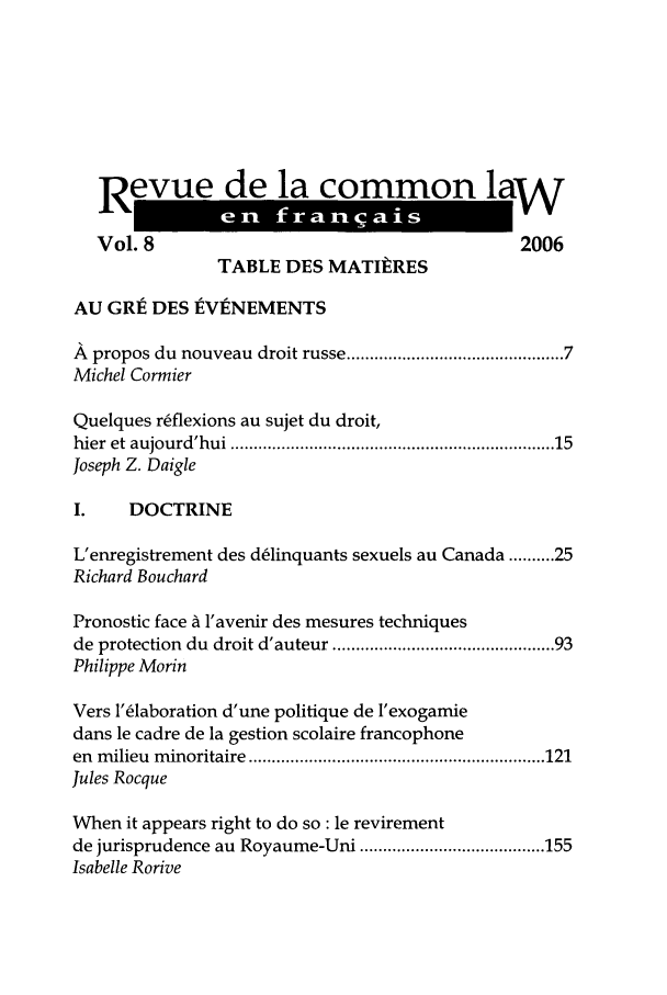handle is hein.journals/rclfr8 and id is 1 raw text is: Revue de la common law
Vol. 8                                           2006
TABLE DES MATItRES
AU GRE DES EVENEMENTS
A  propos du nouveau  droit russe .......................................... 7
Michel Cormier
Quelques r~flexions au sujet du droit,
hier  et aujourd'hui ................................................................   15
Joseph Z. Daigle
I.    DOCTRINE
L'enregistrement des d~linquants sexuels au Canada .......... 25
Richard Bouchard
Pronostic face A 1'avenir des mesures techniques
de protection  du  droit d'auteur ........................................... 93
Philippe Morin
Vers l'6laboration d'une politique de 'exogamie
dans le cadre de la gestion scolaire francophone
en  m ilieu  m inoritaire  ................................................................ 121
Jules Rocque
When it appears right to do so: le revirement
de jurisprudence au  Royaume-Uni ........................................ 155
Isabelle Rorive


