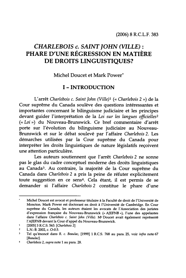 handle is hein.journals/rclfr8 and id is 387 raw text is: (2006) 8 R.C.L.F. 383

CHARLEBOIS c. SAINT JOHN (VILLE):
PHARE D'UNE RIGRESSION EN MATIERE
DE DROITS LINGUISTIQUES?
Michel Doucet et Mark Power*
I - INTRODUCTION
L'arrCt Charlebois c. Saint John (Ville)' (<< Charlebois 2 ,>) de la
Cour supreme du Canada soulve des questions intressantes et
importantes concernant le bilinguisme judiciaire et les principes
devant guider 'interpr~tation de la Loi sur les langues officielles2
(< Loi >) du Nouveau-Brunswick. Ce bref commentaire d'arrt
porte sur l' volution du bilinguisme judiciaire au Nouveau-
Brunswick et sur le d~bat soulevL par l'affaire Charlebois 2. Les
d~marches utilises par la Cour supreme du Canada pour
interpreter les droits linguistiques de nature 16gislatifs reqoivent
une attention particuli~re.
Les auteurs soutiennent que l'arrCt Charlebois 2 ne sonne
pas le glas du cadre conceptuel moderne des droits linguistiques
au Canada3. Au contraire, la majorit6 de la Cour supreme du
Canada dans Charlebois 2 a pris la peine de refuter explicitement
toute suggestion en ce sens4. Cela 6tant, il est permis de se
demander si l'affaire Charlebois 2 constitue le phare d'une
Michel Doucet est avocat et professeur titulaire A la Facult6 de droit de l'Universits de
Moncton. Mark Power est doctorant en droit A l'Universits de Cambridge. En Cour
supreme du Canada, les auteurs 6taient les avocats de 'Association des juristes
d'expression franqaise du Nouveau-Brunswick (o, AJEFNB ), l'une des appelantes
dans l'affaire Charlebois c. Saint John (Ville). Me Doucet avait 6galement repr(sent6
I'AJEFNB devant la Cour d'appel du Nouveau-Brunswick.
1   [2005] 3 R.C.S. 563. [Charlebois 2]
2   L.N.-B. 2002, c. 0-0.5.
3   Tel qu'Lnonc6 dans R. c. Beaulac, [1999] 1 R.C.S. 768 au para. 25, voir infra note 67
[Beaulac].
Charlebois 2, supra note 1 au para. 28.


