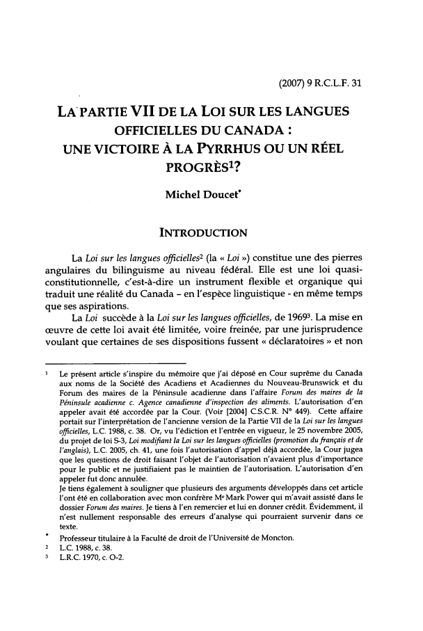 handle is hein.journals/rclfr9 and id is 35 raw text is: (2007) 9 R.C.L.F. 31

LA PARTIE VII DE LA LOI SUR LES LANGUES
OFFICIELLES DU CANADA:
UNE VICTOIRE A LA PYRRHUS OU UN REEL
PROGRtS'?
Michel Doucet*
INTRODUCTION
La Loi sur les langues officielles2 (la << Loi >,) constitue une des pierres
angulaires du bilinguisme au niveau f~d~ral. Elle est une loi quasi-
constitutionnelle, c'est-A-dire un instrument flexible et organique qui
traduit une r~alit6 du Canada - en 'espce linguistique - en mme temps
que ses aspirations.
La Loi succ~de A la Loi sur les langues officielles, de 19693. La mise en
oeuvre de cette loi avait &6 limit~e, voire frein~e, par une jurisprudence
voulant que certaines de ses dispositions fussent << dsclaratoires ,, et non
Le present article s'inspire du m~moire que j'ai dspos( en Cour supreme du Canada
aux noms de la SociLt( des Acadiens et Acadiennes du Nouveau-Brunswick et du
Forum des maires de la P~ninsule acadienne dans l'affaire Forum des maires de la
Pninsule acadienne c. Agence canadienne d'inspection des aliments. L'autorisation d'en
appeler avait 6t( accord~e par la Cour. (Voir [2004] C.S.C.R. N' 449). Cette affaire
portait sur l'interpr~tation de I'ancienne version de la Partie VII de la Loi sur les langues
officielles, L.C. 1988, c. 38. Or, vu l'sdiction et l'entr~e en vigueur, le 25 novembre 2005,
du projet de loi S-3, Loi modifiant la Loi sur les langues officielles (promotion dufranvais et de
I'anglais), L.C. 2005, ch. 41, une fois l'autorisation d'appel djA accordse, la Cour jugea
que les questions de droit faisant l'objet de l'autorisation n'avaient plus d'importance
pour le public et ne justifiaient pas le maintien de l'autorisation. L'autorisation d'en
appeler fut donc annul~e.
Je tiens 6galement I souligner que plusieurs des arguments d~veloppts dans cet article
l'ont &6 en collaboration avec mon confrere Me Mark Power qui m'avait assist6 dans le
dossier Forum des maires. Je tiens A l'en remercier et lui en donner crdit. tvidemment, il
n'est nullement responsable des erreurs d'analyse qui pourraient survenir dans ce
texte.
Professeur titulaire A la FacultL de droit de l'UniversitL de Moncton.
2  L.C. 1988, c. 38.
3  L.R.C. 1970, c. 0-2.


