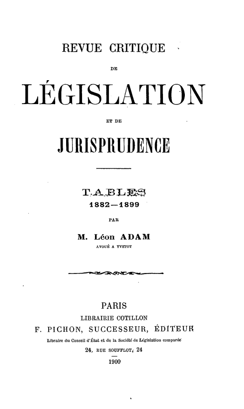 handle is hein.journals/rcritlgj50 and id is 1 raw text is: 



        REVUE CRITIQUE

                 DE


LEGISLATION

                ET DE


JURISPRUDENCE



     T. A.B L3.-
     1882-1899
          PAR

    M. Léon ADAM
       AVOUE A YVErOT


             PARIS
         LIBRAIRIE COTILLON
F. PICHON, SUCCESSEUR, ÉDITEUR
  Libraire du Conseil d'État et de la Société de Législation coparé(6
          24, RUE SOUFFLOT, 24
              1900


