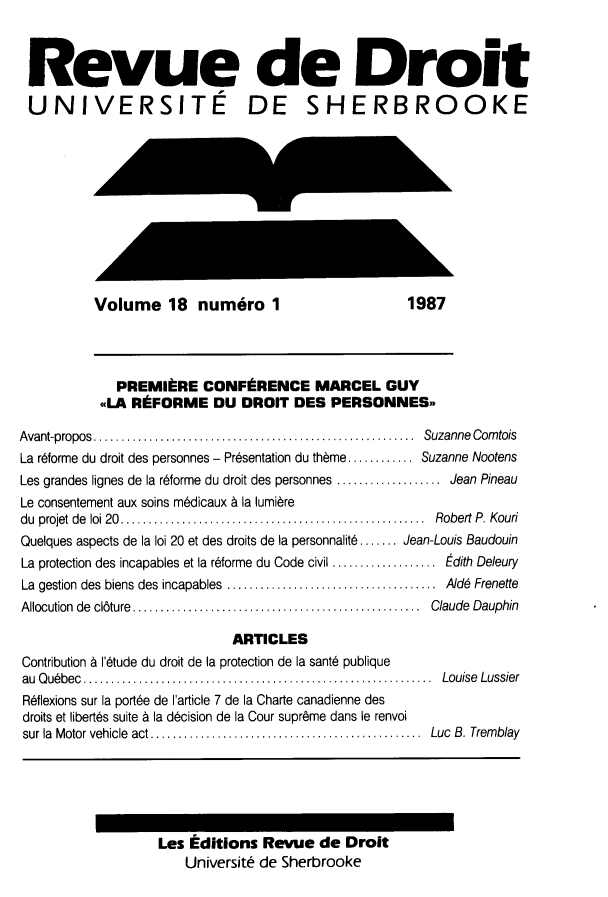 handle is hein.journals/rdus18 and id is 1 raw text is: 



Revue de Droit

UNIVERSITE DE SHERBROOKE











          Volume 18 numero 1                        1987




             PREMIBRE CONFERENCE MARCEL GUY
           <<LA RFORME DU DROIT DES PERSONNES-

Avant-propos .... ...................................... Suzanne Corntois
La r6forme du droit des personnes - Presentation du thbme........  Suzanne Nootens
Les grandes lignes de la r6forme du droit des personnes  .............Jean Pineau
Le consentement aux soins m6dicaux & la lumibre
du projet de loi 20........     ............................ Robert P. Kouri
Quelques aspects de la loi 20 et des droits de la personnalit6....... Jean-Louis Baudouin
La protection des incapables et la r6forme du Code civil  d............. ith Deleury
La gestion des biens des incapables  .........................AJd6 Frenette
Allocution de cl6ture.... .............................. Claude Dauphin

                             ARTICLES
Contribution A l'6tude du droit de la protection de la sant6 publique
au Qubbec......................................... Louise Lussier
R~flexions sur la port6e de I'article 7 de la Charte canadienne des
droits et liberths suite A la d6cision de la Cour supreme dans le renvoi
sur la Motor vehicle act ................................ Luc B. Tremblay






                   Les   dlitions Revue de  Droit
                      Universit de Sherbrooke


