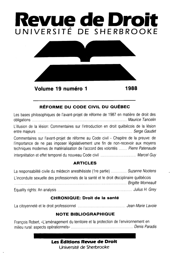 handle is hein.journals/rdus19 and id is 1 raw text is: 



Revue de Droit
UNIVERSITE DE SHERBROOKE










          Volume 19 num6ro 1                           1988


             REFORME DU CODE CIVIL DU QUEBEC
Les bases philosophiques de I'avant-projet de r6forme de 1987 en matibre de droit des
obligations        .................................... Maurice Tancelin
L'illusion de la 16sion: Commentaires sur I'introduction en droit qu6b6cois de la 16sion
entre majeurs        ....................................  Serge Gaudet
Commentaires sur I'avant-projet de r6forme au Code civil - Chapitre de la preuve: de
I'importance de ne pas imposer l6gislativement une fin de non-recevoir aux moyens
techniques modernes de matirialisation de I'accord des volont6s ....... Pierre Patenaude
interpritation et effet temporel du nouveau Code civil  .............. Marcel Guy
                             ARTICLES
La responsabilit6 civile du m6decin anesth6siste (1re partie) ............. Suzanne Nootens
L'inconduite sexuelle des professionnels de la sant6 et le droit disciplinaire qu~bcois
t.....................................Brigitte Morneault
Equality rights: An analysis                               Julius H. Grey
                  CHRONIOUE: Droit de la sante
La citoyennet6 et le droit professionnel               Jean-Marie Lavoie
                     NOTE   BIBLIOGRAPHIOUE
Frangois Robert, <L'am6nagement du territoire et la protection de I'environnement en
milieu rural: aspects op6rationnels ........................   Denis Paradis


                   Les Editions  Revue   de  Droit
                      Universit6 de Sherbrooke


