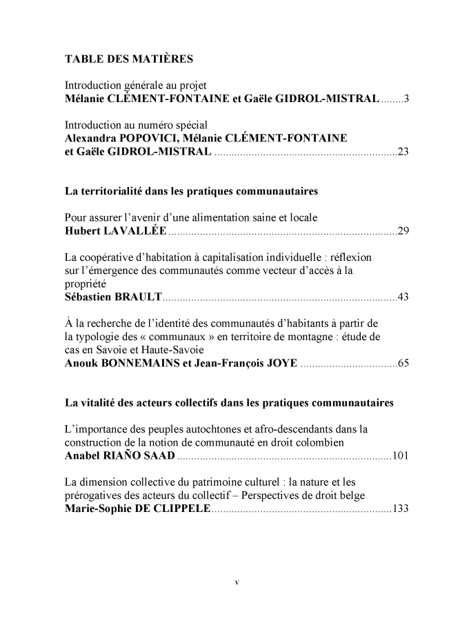 handle is hein.journals/rdus50 and id is 1 raw text is: TABLE DES MATIERES
Introduction generale au proj et
Melanie CLEMENT-FONTAINE et Ga8le GIDROL-MISTRAL ........3
Introduction au numero special
Alexandra POPOVICI, Melanie CLEMENT-FONTAINE
et Ga8le GIDROL-MISTRAL ................................................................23
La territorialit6 dans les pratiques communautaires
Pour assurer l'avenir d'une alimentation saine et locale
Hubert LAVALLEE ................................................................................29
La cooperative d'habitation a capitalisation individuelle : reflexion
sur l'emergence des communautes comme vecteur d'acces a la
propriete
Sebastien BRAULT..................................................................................43
A la recherche de l'identite des communautes d'habitants a partir de
la typologie des « communaux » en territoire de montagne : etude de
cas en Savoie et Haute-Savoie
Anouk BONNEMAINS et Jean-Franeois JOYE ..................................65
La vitalit6 des acteurs collectifs dans les pratiques communautaires
L'importance des peuples autochtones et afro-descendants dans la
construction de la notion de communaute en droit colombien
Anabel RIANO SAAD ...........................................................................101
La dimension collective du patrimoine culturel : la nature et les
prerogatives des acteurs du collectif - Perspectives de droit belge
Marie-Sophie DE CLIPPELE...............................................................133

v



