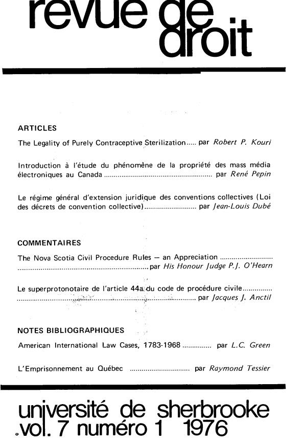 handle is hein.journals/rdus7 and id is 1 raw text is: 


revue oit


ARTICLES

The Legality of Purely Contraceptive Sterilization..... par Robert P. Kouri


Introduction A I'6tude du ph6nomdne de la propri6te des mass m6dia
electroniques au Canada . .........................  par Rene Pepin


Le rdgime gen6ral d'extension juridique des conventions collectives (Loi
des decrets de convention collective) ............  par Jean-Louis Dube



COMMENTAIRES

The Nova Scotia Civil Procedure Rules - an Appreciation ............
...........................   par His Honour judge P.]. O'Hearn

Le superprotonotaire de I'article 44a du code de proc6dure civile...............
          ...     ..... ...... . ...: .. .. . par Jacques J. Anctil



 NOTES BIBLIOGRAPHIQUES

 American International Law Cases, 1783-1968 ............... par L.C Green


 L'Emprisonnement au Qu6bec     ................par Raymond Tessier




 unijversit6 de sherbrooke

vo. 7 numdro 1 1976


