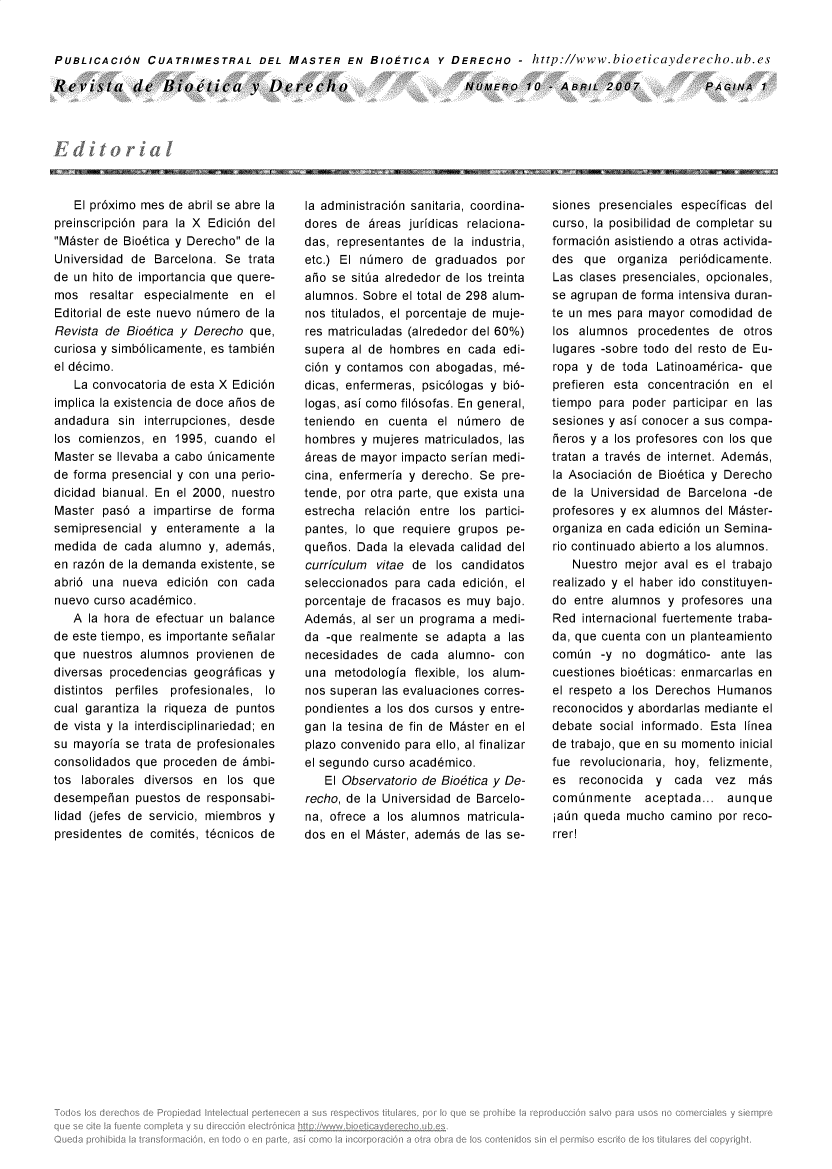 handle is hein.journals/rebiod10 and id is 1 raw text is: 


PUBLICACION CUATRIMESTRAL DEL MASTER EN BIOETICA Y DERECHO - http://www.bioeticayderecho.ub.es


Revista de Bioetica v Derecho


NOMERO 10 ABRIL200b7


   El pr6ximo mes de abril se abre la
preinscripci6n para la X Edici6n del
Mister de Bio6tica y Derecho de la
Universidad de  Barcelona. Se trata
de un hito de importancia que quere-
mos   resaltar especialmente en  el
Editorial de este nuevo n~mero de la
Revista de Bio6tica y Derecho  que,
curiosa y simb6licamente, es tambi6n
el d6cimo.
   La convocatoria de esta X Edici6n
implica la existencia de doce aios de
andadura  sin interrupciones, desde
los comienzos, en  1995, cuando  el
Master se Ilevaba a cabo inicamente
de forma presencial y con una perio-
dicidad bianual. En el 2000, nuestro
Master  pas6 a  impartirse de forma
semipresencial y  enteramente a  la
medida  de cada alumno  y, adembs,
en raz6n de la demanda existente, se
abri6 una  nueva  edici6n con cada
nuevo curso acad6mico.
   A la hora de efectuar un balance
de este tiempo, es importante seialar
que  nuestros alumnos provienen de
diversas procedencias geogrdficas y
distintos perfiles profesionales, lo
cual garantiza la riqueza de puntos
de vista y la interdisciplinariedad; en
su mayoria se trata de profesionales
consolidados que proceden de 6mbi-
tos laborales diversos en  los que
desempehan   puestos de responsabi-
lidad (jefes de servicio, miembros y
presidentes de comit6s, t6cnicos de


la administraci6n sanitaria, coordina-
dores de  6reas juridicas relaciona-
das, representantes de la industria,
etc.) El nimero  de graduados   por
aio se sitia alrededor de los treinta
alumnos. Sobre el total de 298 alum-
nos titulados, el porcentaje de muje-
res matriculadas (alrededor del 60%)
supera al de hombres  en  cada edi-
ci6n y contamos con  abogadas, m6-
dicas, enfermeras, psic6logas y bi6-
logas, asi como fil6sofas. En general,
teniendo en  cuenta  el nimero  de
hombres  y mujeres matriculados, las
6reas de mayor impacto serian medi-
cina, enfermeria y derecho. Se pre-
tende, por otra parte, que exista una
estrecha relaci6n entre los partici-
pantes, lo que requiere grupos  pe-
queios. Dada  la elevada calidad del
curriculum vitae de  los candidatos
seleccionados para cada  edici6n, el
porcentaje de fracasos es muy bajo.
Adembs,  al ser un programa a medi-
da -que  realmente se adapta  a las
necesidades  de  cada alumno-  con
una  metodologia flexible, los alum-
nos superan las evaluaciones corres-
pondientes a los dos cursos y entre-
gan la tesina de fin de M~ster en el
plazo convenido para ello, al finalizar
el segundo curso acad6mico.
   El Observatorio de Bio6tica y De-
recho, de la Universidad de Barcelo-
na, ofrece a los alumnos matricula-
dos en el M~ster, adembs de las se-


siones presenciales especificas del
curso, la posibilidad de completar su
formaci6n asistiendo a otras activida-
des  que  organiza  peri6dicamente.
Las clases presenciales, opcionales,
se agrupan de forma intensiva duran-
te un mes para mayor comodidad  de
los alumnos  procedentes  de  otros
lugares -sobre todo del resto de Eu-
ropa y  de toda Latinoambrica- que
prefieren esta concentraci6n en  el
tiempo para  poder participar en las
sesiones y asi conocer a sus compa-
heros y a los profesores con los que
tratan a trav6s de internet. Adembs,
la Asociaci6n de Bio6tica y Derecho
de la Universidad de Barcelona -de
profesores y ex alumnos del M~ster-
organiza en cada edici6n un Semina-
rio continuado abierto a los alumnos.
   Nuestro mejor  aval es el trabajo
realizado y el haber ido constituyen-
do entre alumnos  y profesores una
Red  internacional fuertemente traba-
da, que cuenta con un planteamiento
comin   -y no  dogm~tico- ante  las
cuestiones bio6ticas: enmarcarlas en
el respeto a los Derechos Humanos
reconocidos y abordarlas mediante el
debate social informado. Esta linea
de trabajo, que en su momento inicial
fue revolucionaria, hoy, felizmente,
es  reconocida  y  cada  vez   m~s
cominmente aceptada... aunque
iadn queda  mucho camino  por reco-
rrer!


PAGINA   1


