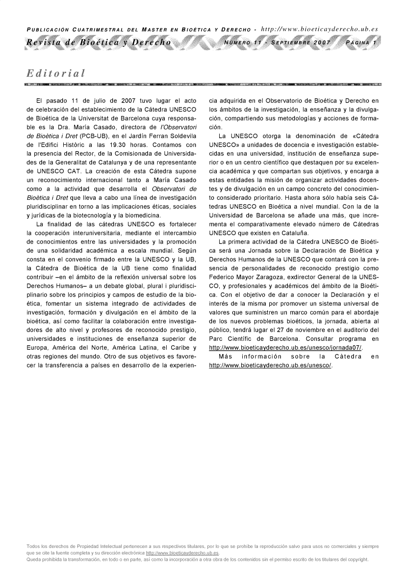 handle is hein.journals/rebiod11 and id is 1 raw text is: 


PUBLICACION CUATRIMESTRAL DEL MASTER EN BIOETICA Y DERECHO - http://www.bioeticayderecho.ub.es


Revista de Bietica v Derecho


NOMERO 11 - SEPTIEMBFRE 2007


   El pasado   11 de  julio de 2007 tuvo  lugar el acto
de celebraci6n del establecimiento de la C~tedra UNESCO
de Bio6tica de la Universitat de Barcelona cuya responsa-
ble es la Dra. Maria  Casado, directora de I'Observatori
de Biobtica i Dret (PCB-UB), en el Jardin Ferran Soldevila
de  I'Edifici Hist6ric a las 19.30 horas. Contamos con
la presencia del Rector, de la Comisionada de Universida-
des de la Generalitat de Catalunya y de una representante
de UNESCO CAT. La creaci6n de esta C~tedra supone
un  reconocimiento internacional tanto a Maria  Casado
como  a  la actividad que  desarrolla el Observatori de
Biobtica i Dret que Ileva a cabo una linea de investigaci6n
pluridisciplinar en torno a las implicaciones 6ticas, sociales
yjuridicas de la biotecnologia y la biomedicina.
   La  finalidad de las c~tedras UNESCO es fortalecer
la cooperaci6n interuniversitaria, mediante el intercambio
de conocimientos entre las universidades y la promoci6n
de  una solidaridad acad6mica a  escala mundial. Segn
consta en el convenio firmado entre la UNESCO  y la UB,
la C~tedra  de Bio6tica de  la UB  tiene como  finalidad
contribuir -en el 6mbito de la reflexi6n universal sobre los
Derechos  Humanos-  a un debate global, plural i pluridisci-
plinario sobre los principios y campos de estudio de la bio-
6tica, fomentar un sistema  integrado de actividades de
investigaci6n, formaci6n y divulgaci6n en el 6mbito de la
bio6tica, asi como facilitar la colaboraci6n entre investiga-
dores de alto nivel y profesores de reconocido prestigio,
universidades e instituciones de enseianza  superior de
Europa, Am6rica  del Norte, Am6rica Latina, el Caribe y
otras regiones del mundo. Otro de sus objetivos es favore-
cer la transferencia a paises en desarrollo de la experien-


cia adquirida en el Observatorio de Bio6tica y Derecho en
los 6mbitos de la investigaci6n, la enseianza y la divulga-
ci6n, compartiendo sus metodologias y acciones de forma-
ci6n.
   La  UNESCO otorga la denominaci6n de (<Catedra
UNESCO>>   a unidades de docencia e investigaci6n estable-
cidas en una universidad, instituci6n de enseianza supe-
rior o en un centro cientifico que destaquen por su excelen-
cia acad6mica y que compartan sus objetivos, y encarga a
estas entidades la misi6n de organizar actividades docen-
tes y de divulgaci6n en un campo concreto del conocimien-
to considerado prioritario. Hasta ahora s6lo habia seis C6-
tedras UNESCO   en Bio6tica a nivel mundial. Con la de la
Universidad de Barcelona se  aiade una  mas, que  incre-
menta  el comparativamente elevado nimero  de C~tedras
UNESCO   que existen en Cataluha.
   La primera actividad de la C~tedra UNESCO  de Bio6ti-
ca ser6 una  Jornada sobre  la Declaraci6n de Bio6tica y
Derechos  Humanos  de la UNESCO  que contar6 con la pre-
sencia de  personalidades de reconocido  prestigio como
Federico Mayor Zaragoza, exdirector General de la UNES-
CO, y profesionales y acad6micos del 6mbito de la Bio6ti-
ca. Con  el objetivo de dar a conocer la Declaraci6n y el
inter6s de la misma por promover un sistema universal de
valores que suministren un marco comin  para el abordaje
de los nuevos  problemas bio6ticos, la jornada, abierta al
piblico, tendr6 lugar el 27 de noviembre en el auditorio del
Parc  Cientific de  Barcelona. Consultar  programa   en
http://www.bioeticayderecho.ub.es/unesco/ornada07/.
   M~s     informaci6n    sobre  la  C~tedra   en
htto://www.bioeticavderecho.ub.es/unesco/.


PAGINA   1



