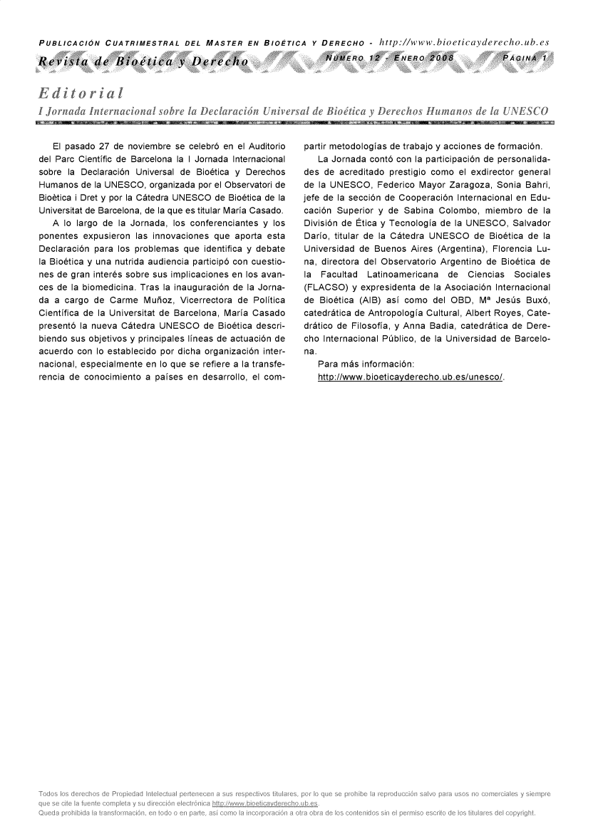 handle is hein.journals/rebiod12 and id is 1 raw text is: 


PUBLICACION CUATRIMESTRAL DEL MASTER EN BIOETICA Y DERECHO - http://www.bioeticayderecho.ub.es

Revista de Bao'tica y Derecio                                 NUMERO 12 - ENERO 2008                PAGINA   1


   El pasado 27 de noviembre se celebr6 en el Auditorio
del Parc Cientific de Barcelona la I Jornada Internacional
sobre la Declaraci6n Universal de Bio6tica y Derechos
Humanos  de la UNESCO,  organizada por el Observatori de
Biobtica i Dret y por la C~tedra UNESCO de Bio6tica de la
Universitat de Barcelona, de la que es titular Maria Casado.
   A lo largo de la Jornada, los conferenciantes y los
ponentes  expusieron las innovaciones que aporta esta
Declaraci6n para los problemas que  identifica y debate
la Bio6tica y una nutrida audiencia particip6 con cuestio-
nes de gran inter~s sobre sus implicaciones en los avan-
ces de la biomedicina. Tras la inauguraci6n de la Jorna-
da a  cargo de Carme   Muioz, Vicerrectora de Politica
Cientifica de la Universitat de Barcelona, Maria Casado
present6 la nueva C~tedra UNESCO de Bio6tica   descri-
biendo sus objetivos y principales lineas de actuaci6n de
acuerdo con Io establecido por dicha organizaci6n inter-
nacional, especialmente en lo que se refiere a la transfe-
rencia de conocimiento a paises en desarrollo, el com-


partir metodologias de trabajo y acciones de formaci6n.
   La Jornada cont6 con la participaci6n de personalida-
des  de acreditado prestigio como el exdirector general
de la UNESCO,   Federico Mayor  Zaragoza, Sonia Bahri,
jefe de la secci6n de Cooperaci6n Internacional en Edu-
caci6n Superior y de  Sabina Colombo,  miembro  de  la
Divisi6n de Etica y Tecnologia de la UNESCO, Salvador
Dario, titular de la C~tedra UNESCO  de Bio6tica de la
Universidad de Buenos  Aires (Argentina), Florencia Lu-
na, directora del Observatorio Argentino de Bio6tica de
la  Facultad  Latinoamericana  de   Ciencias  Sociales
(FLACSO)   y expresidenta de la Asociaci6n Internacional
de  Bio6tica (AIB) asi como del OBD,  M3  Jesis Bux6,
catedritica de Antropologia Cultural, Albert Royes, Cate-
dritico de Filosofia, y Anna Badia, catedritica de Dere-
cho Internacional Piblico, de la Universidad de Barcelo-
na.
   Para mis  informaci6n:
   http://www.bioeticayderecho.ub.es/unesco/.


IW   ff -=


