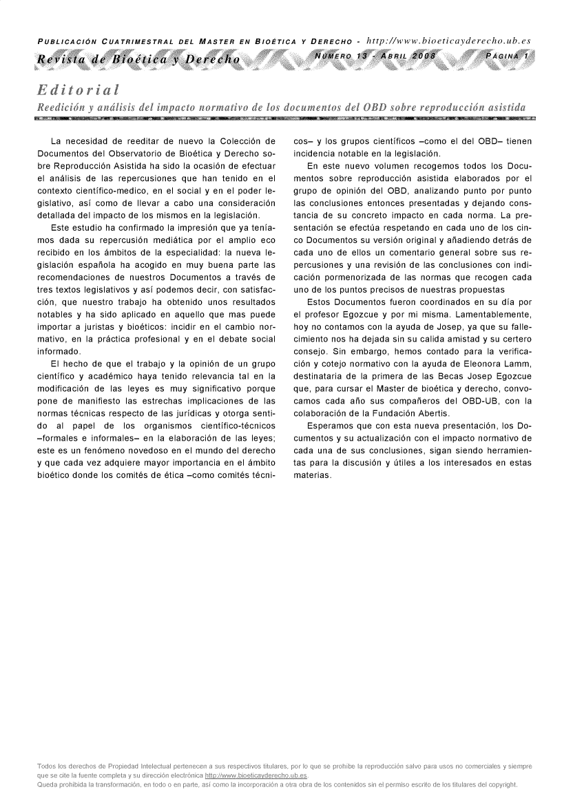 handle is hein.journals/rebiod13 and id is 1 raw text is: 


PUBLICACION   CUATRIMESTRAL DEL MASTER EN BIOETICA Y DERECHO - http://www.bioeticayderecho.ub.es

Revista de Bietica V Derecho                                 NUMERO 13 - ABRIL 2008                PAGINA   1


Rt e(IlL 1011 y aiudi~is del impaclo i


   La necesidad  de reeditar de nuevo la Colecci6n de
Documentos  del Observatorio de Bio6tica y Derecho so-
bre Reproducci6n Asistida ha sido la ocasi6n de efectuar
el andlisis de las repercusiones que han tenido en el
contexto cientifico-medico, en el social y en el poder le-
gislativo, asi como de Ilevar a cabo una consideraci6n
detallada del impacto de los mismos en la legislaci6n.
   Este estudio ha confirmado la impresi6n que ya tenia-
mos  dada  su repercusi6n medidtica por el amplio eco
recibido en los 6mbitos de la especialidad: la nueva le-
gislaci6n espaiola ha acogido en muy  buena parte las
recomendaciones  de  nuestros Documentos  a trav6s de
tres textos legislativos y asi podemos decir, con satisfac-
ci6n, que nuestro trabajo ha obtenido unos resultados
notables y ha sido aplicado en aquello que mas puede
importar a juristas y bio6ticos: incidir en el cambio  nor-
mativo, en la pr~ctica profesional y en el debate social
informado.
   El hecho de que  el trabajo y la opini6n de un grupo
cientifico y acad6mico haya tenido relevancia tal en la
modificaci6n de las leyes es muy  significativo porque
pone  de manifiesto las estrechas implicaciones de las
normas t6cnicas respecto de las juridicas y otorga senti-
do  al  papel  de  los  organismos  cientifico-t6cnicos
-formales e informales- en la elaboraci6n de las leyes;
este es un fen6meno novedoso  en el mundo del derecho
y que cada vez adquiere mayor importancia en el 6mbito
bio6tico donde los comit6s de 6tica -como comit6s t6cni-


cos- y los grupos cientificos -como el del OBD- tienen
incidencia notable en la legislaci6n.
   En  este nuevo volumen  recogemos  todos los Docu-
mentos  sobre reproducci6n asistida elaborados por el
grupo de  opini6n del OBD, analizando punto por punto
las conclusiones entonces presentadas y dejando cons-
tancia de su concreto impacto en cada  norma. La pre-
sentaci6n se efectia respetando en cada uno de los cin-
co Documentos  su versi6n original y aiadiendo detrds de
cada uno  de ellos un comentario general sobre sus re-
percusiones y una revisi6n de las conclusiones con indi-
caci6n pormenorizada de  las normas que recogen cada
uno de los puntos precisos de nuestras propuestas
   Estos Documentos  fueron coordinados en su dia por
el profesor Egozcue y por mi misma. Lamentablemente,
hoy no contamos con la ayuda de Josep, ya que su falle-
cimiento nos ha dejada sin su calida amistad y su certero
consejo. Sin embargo, hemos  contado  para la verifica-
ci6n y cotejo normativo con la ayuda de Eleonora Lamm,
destinataria de la primera de las Becas Josep Egozcue
que, para cursar el Master de bio6tica y derecho, convo-
camos  cada  aio sus compaieros  del OBD-UB,   con la
colaboraci6n de la Fundaci6n Abertis.
   Esperamos  que con esta nueva presentaci6n, los Do-
cumentos  y su actualizaci6n con el impacto normativo de
cada una  de sus conclusiones, sigan siendo herramien-
tas para la discusi6n y Otiles a los interesados en estas
materias.


