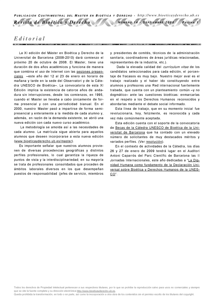 handle is hein.journals/rebiod14 and id is 1 raw text is: 


PUBLICACION   CUATRIMESTRAL DEL MASTER EN BIOETICA Y DERECHO - http://www.bioeticayderecho.ub.es


Revista de Iioetica v Derecho


NUMERO   14  - SEPTIEMBRE  2008


   La XI edici6n del M~ster en Bio6tica y Derecho de la
Universitat de Barcelona (2008-2010) dar6 comienzo el
pr6ximo 20  de octubre de 2008. El Master, tiene una
duraci6n de dos aios acad6micos y funciona de manera
que combina el uso de Internet con las sesiones presen-
ciales -este aio del 12 al 23 de enero en  horario de
maiana  y tarde en la sede del Observatori y de la C~te-
dra UNESCO   de  Bio6tica-. La convocatoria de esta XI
Edici6n implica la existencia de catorce aios de anda-
dura sin interrupciones, desde los comienzos, en 1995,
cuando  el Master se Ilevaba a cabo inicamente de for-
ma  presencial y con una  periodicidad bianual. En el
2000, nuestro Master pas6 a impartirse de forma semi-
presencial y enteramente a la medida de cada alumno y,
adembs,  en raz6n de la demanda existente, se abri6 una
nueva edici6n con cada nuevo curso acad6mico.
    La metodologia se amolda asi a las necesidades de
cada alumno.  La matricula sigue abierta para aquellos
alumnos  que deseen incorporarse a esta nueva edici6n
(www.bioeticayderecho.ub.es/master).
   Es importante seialar que nuestros alumnos provie-
nen  de diversas procedencias geogrdficas y distintos
perfiles profesionales, lo cual garantiza la riqueza de
puntos de vista y la interdisciplinariedad; en su mayoria
se trata de profesionales consolidados que proceden de
6mbitos  laborales diversos en los que  desempeian
puestos de responsabilidad (jefes de servicio, miembros


y presidentes de comit6s, t6cnicos de la administraci6n
sanitaria, coordinadores de 6reas juridicas relacionadas,
representantes de la industria, etc.).
    Dada  la elevada calidad del curriculum vitae de los
candidatos seleccionados para cada edici6n, el porcen-
taje de fracasos es muy bajo. Nuestro mejor aval es el
trabajo realizado y el haber ido constituyendo entre
alumnos y profesores una Red internacional fuertemente
trabada, que cuenta con un planteamiento comin -y no
dogm~tico-  ante las cuestiones bio6ticas: enmarcarlas
en  el respeto a los Derechos Humanos  reconocidos y
abordarlas mediante el debate social informado.
   Esta linea de trabajo, que en su momento inicial fue
revolucionaria, hoy, felizmente, es reconocida y cada
vez m~s cominmente   aceptada.
   Esta edici6n cuenta con el soporte de la convocatoria
de Becas de la C~tedra UNESCO   de Bio6tica de la Uni-
versitat de Barcelona que ha contado con  un elevado
nimero  de  solicitantes de muy destacados m6ritos y
variados perfiles. (Ver resoluci6n).
   En el contexto de actividades de la C~tedra, los dias
26 y 27  de enero de 2009  tendr6 lugar en el Auditori
Antoni Caparr6s del Parc Cientific de Barcelona las II
Jornadas Internacionales, este aio dedicadas a La Dig-
nidad Humana  como  fundamento de la Declaraci6n Uni-
versal sobre Bio6tica v Derechos Humanos de la UNES-
CO.


PAGINA  1


jjg  , , ,


