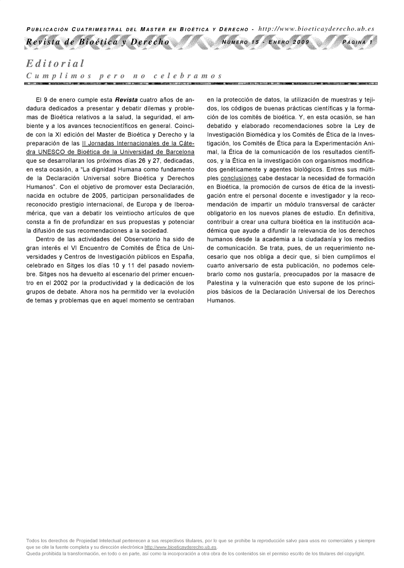 handle is hein.journals/rebiod15 and id is 1 raw text is: 


PUBLICACION CUATRIMESTRAL DEL MASTER EN BIOETICA Y DERECHO - http://www.bioeticayderecho.ub.es


Revista de Hioetica v Derecho


NOMERO 15 -.   ENvEfo  2009


   El 9 de enero cumple esta Revista cuatro aios de an-
dadura dedicados  a presentar y debatir dilemas y proble-
mas  de Bio6tica relativos a la salud, la seguridad, el am-
biente y a los avances tecnocientificos en general. Coinci-
de con la XI edici6n del Master de Bio6tica y Derecho y la
preparaci6n de las 11 Jornadas Internacionales de la C~te-
dra UNESCO   de  Bio6tica de la Universidad de Barcelona
que se desarrollaran los pr6ximos dias 26 y 27, dedicadas,
en esta ocasi6n, a La dignidad Humana como fundamento
de  la Declaraci6n Universal sobre Bio6tica y Derechos
Humanos.  Con  el objetivo de promover esta Declaraci6n,
nacida en octubre de 2005,  participan personalidades de
reconocido prestigio internacional, de Europa y de lberoa-
merica, que van a debatir los veintiocho articulos de que
consta a fin de profundizar en sus propuestas y potenciar
la difusi6n de sus recomendaciones a la sociedad.
   Dentro de las actividades del Observatorio ha sido de
gran inter6s el VI Encuentro de Comit6s de Etica de Uni-
versidades y Centros de Investigaci6n pblicos en Espaha,
celebrado en Sitges los dias 10 y 11 del pasado noviem-
bre. Sitges nos ha devuelto al escenario del primer encuen-
tro en el 2002 por la productividad y la dedicaci6n de los
grupos de debate. Ahora nos ha permitido ver la evoluci6n
de temas y problemas que en aquel momento  se centraban


en la protecci6n de datos, la utilizaci6n de muestras y teji-
dos, los c6digos de buenas pr~cticas cientificas y la forma-
ci6n de los comit6s de bio6tica. Y, en esta ocasi6n, se han
debatido y elaborado  recomendaciones  sobre la Ley de
Investigaci6n Biom6dica y los Comit6s de Etica de la Inves-
tigaci6n, los Comit6s de Etica para la Experimentaci6n Ani-
mal, la Etica de la comunicaci6n de los resultados cientifi-
cos, y la Etica en la investigaci6n con organismos modifica-
dos gen6ticamente y agentes biol6gicos. Entres sus milti-
ples conclusiones cabe destacar la necesidad de formaci6n
en Bio6tica, la promoci6n de cursos de 6tica de la investi-
gaci6n entre el personal docente e investigador y la reco-
mendaci6n  de impartir un m6dulo transversal de car~cter
obligatorio en los nuevos planes de estudio. En definitiva,
contribuir a crear una cultura bio6tica en la instituci6n aca-
d6mica que  ayude a difundir la relevancia de los derechos
humanos  desde  la academia a la ciudadania y los medios
de comunicaci6n. Se trata, pues, de un requerimiento ne-
cesario que nos obliga a decir que, si bien cumplimos el
cuarto aniversario de esta publicaci6n, no podemos cele-
brarlo como nos gustaria, preocupados por la masacre de
Palestina y la vulneraci6n que esto supone de los princi-
pios bbsicos de la Declaraci6n Universal de los Derechos
Humanos.


PAGINA   1


