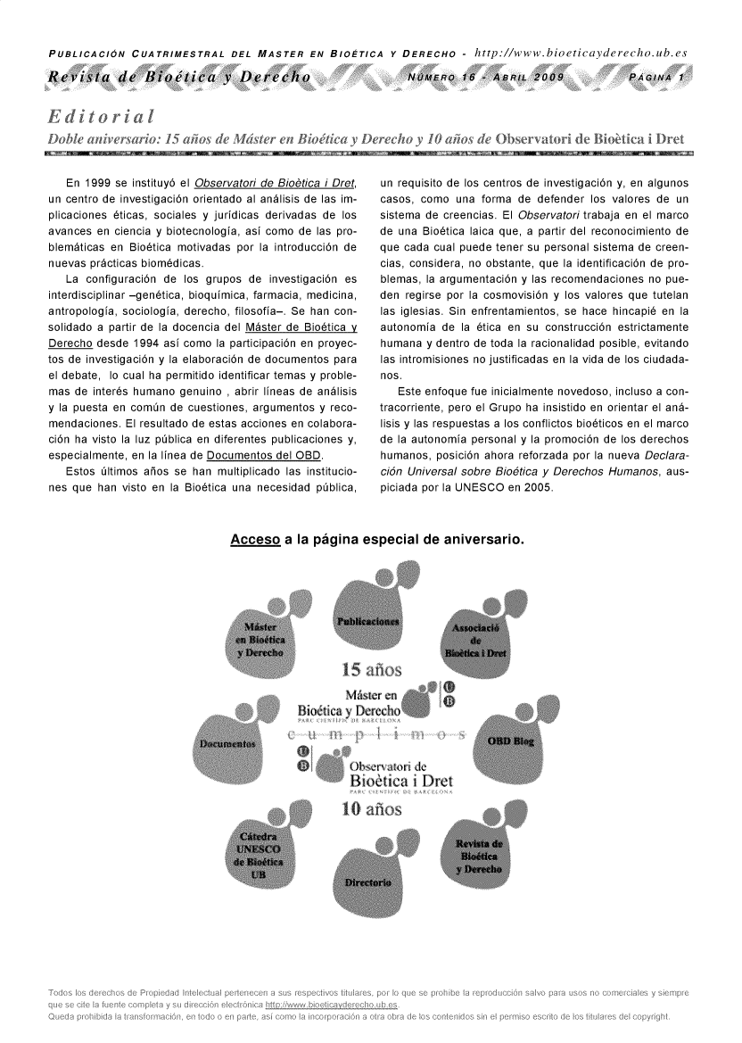 handle is hein.journals/rebiod16 and id is 1 raw text is: 


PUBLICACION CUATRIMESTRAL DEL MASTER EN BIOETICA Y DERECHO - http://www.bioeticayderecho.ub.es


Revista de Biottica v Derecho


d itor ia
Doble  aiversario:   15 at os de Mdster  en Bio


NODWERO   16 -ABRIL   2009




    o y 10 w~o~ deObsT ao


   En  1999 se instituy6 el Observatori de Biobtica i Dret,
un centro de investigaci6n orientado al andlisis de las im-
plicaciones 6ticas, sociales y juridicas derivadas de los
avances  en ciencia y biotecnologia, asi como de las pro-
blem~ticas en Bio6tica motivadas por la introducci6n de
nuevas pr~cticas biom6dicas.
   La  configuraci6n de los grupos de  investigaci6n es
interdisciplinar -gen6tica, bioquimica, farmacia, medicina,
antropologia, sociologia, derecho, filosofia-. Se han con-
solidado a partir de la docencia del M~ster de Bio6tica y
Derecho  desde 1994 asi como la participaci6n en proyec-
tos de investigaci6n y la elaboraci6n de documentos para
el debate, lo cual ha permitido identificar temas y proble-
mas  de inter6s humano genuino , abrir lineas de andlisis
y la puesta en comin de cuestiones, argumentos y reco-
mendaciones.  El resultado de estas acciones en colabora-
ci6n ha visto la luz piblica en diferentes publicaciones y,
especialmente, en la linea de Documentos del OBD.
   Estos 61timos aios se han  multiplicado las institucio-
nes que  han visto en la Bio6tica una necesidad piblica,


un requisito de los centros de investigaci6n y, en algunos
casos, como  una  forma de  defender los valores de un
sistema de creencias. El Observatori trabaja en el marco
de una  Bio6tica laica que, a partir del reconocimiento de
que cada cual puede tener su personal sistema de creen-
cias, considera, no obstante, que la identificaci6n de pro-
blemas, la argumentaci6n y las recomendaciones no pue-
den  regirse por la cosmovisi6n y los valores que tutelan
las iglesias. Sin enfrentamientos, se  hace  hincapi6 en la
autonomia  de la 6tica en su construcci6n estrictamente
humana  y dentro de toda la racionalidad posible, evitando
las intromisiones no justificadas en la vida de los ciudada-
nos.
   Este enfoque fue inicialmente novedoso, incluso a con-
tracorriente, pero el Grupo ha insistido en orientar el an6-
lisis y las respuestas a los conflictos bio6ticos en el marco
de la autonomia personal y la promoci6n de los derechos
humanos,  posici6n ahora reforzada por la nueva Declara-
ci6n Universal sobre Bio6tica y Derechos Humanos, aus-
piciada por la UNESCO en 2005.


Acceso a la pagina especial de aniversario.


        M~ier  en
Biot$tica y flercch(A


Ok2r~  aI&wi d~
Bio~nica   i Dret


10  RfiOS


PAGINA   1


Nam   'I Aw- I-     I        a w NEI=   I - . in W I  4WA =


