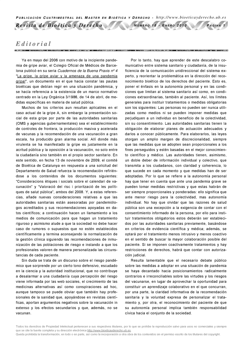 handle is hein.journals/rebiod18 and id is 1 raw text is: 


PUBLICACION CUATRIMESTRAL DEL MASTER EN BIOETICA Y DERECHO - http://www.bioeticayderecho.ub.es


Revista de Bioetica v Derecho


NOMERO 18 - ENERo 2010


   Ya en mayo  del 2006 con motivo de la incipiente pande-
mia de gripe aviar, el Colegio Oficial de M6dicos de Barce-
lona public6 en su seria Cuadernos de la Buena Praxis n2 4
La gripe, la aripe aviar v la amenaza de una pandemia
gLial, un documento  en el que hacia constar las pautas
bio6ticas que debian regir en una situaci6n pand6mica, y
se hacia referencia a la existencia de un marco normativo
centrado en la Ley Org~nica 3/1986, de 14 de abril, de me-
didas especificas en materia de salud piblica.
   Muchos   de los criterios aun resultan aplicables en el
caso actual de la gripe A, sin embargo la presentaci6n so-
cial de esta gripe por parte de las autoridades sanitarias
(OMS  y agencias gubernamentales)  sea el establecimiento
de controles de frontera, la producci6n masiva y acelerada
de vacunas  y la recomendaci6n de una vacunaci6n a gran
escala, ha producido gran  alarma social. Alli donde m~s
virulenta se ha manifestado la gripe es justamente en la
acritud pblica y la oposici6n a la vacunaci6n, no solo entre
la ciudadania sino tambi6n en el propio sector sanitario. En
este sentido, en fecha 13 de noviembre de 2009, el comit6
de Biobtica de Catalunya en respuesta a una solicitud del
Departamento  de Salud refuerza la recomendaci6n refiri6n-
dose  a  los contenidos  de  los documentos  siguientes:
Consideracions 6tiques i socials sobre el calendari de va-
cunaci6n y Valoraci6 del risc i prioritzaci6 de les politi-
ques de salut piblica, ambos del 2008. Y, a estas referen-
cias, aiade  nuevas  consideraciones relativas a que las
autoridades sanitarias est~n asesoradas por pandemi6lo-
gos acreditados y sus recomendaciones  apoyadas  en da-
tos cientificos; a continuaci6n hacen un Ilamamiento a los
medios  de comunicaci6n  para que  hagan  un tratamiento
riguroso y asimismo alude a que la sociedad no debe hacer
caso de  rumores o  supuestos que  no est6n establecidos
cientificamente y termina aconsejando la normalizaci6n de
la gesti6n clinica siguiendo las recomendaciones de inmu-
nizaci6n de las poblaciones de riesgo e instando a que los
profesionales valoren de manera personalizada las circuns-
tancias de cada paciente.
   Sin duda se trata de un discurso sobre el riesgo pand6-
mico que sorprende por un cierto tono defensivo, escudado
en la ciencia y la autoridad institucional, que no contribuye
a desalarmar a una ciudadania cuya percepci6n del riesgo
viene informada por las web sociales, el crecimiento de las
medicinas  alternativas asi como conspiraciones ad  hoc,
aunque  tampoco  se puede  obviar que tambidn hay profe-
sionales de la sanidad que, apoyindose en revistas cienti-
ficas, aportan argumentos negativos sobre la vacunaci6n in
extenso y  los efectos secundarios y que, adembs, no se
vacunan.


   Por lo tanto, hay que aprender de este descalabro co-
municativo entre sistema sanitario y ciudadania, de la insu-
ficiencia de la comunicaci6n unidireccional del sistema ex-
perto, y reorientar la problem~tica en la direcci6n del reco-
nocimiento bio6tico de los derechos del paciente. Esto es,
poner el 6nfasis en la autonomia personal y en las condi-
ciones que limitan al sistema sanitario asi como, en condi-
ciones extraordinarias, tambi6n al paciente. Asi, los limites
generales para instituir tratamientos o medidas obligatorias
son los siguientes: Las personas no pueden ser nunca utili-
zadas  como  medios  ni se pueden  imponer medidas  que
perjudiquen a un individuo en beneficio de la colectividad,
sin su consentimiento. Las autoridades sanitarias tienen la
obligaci6n de elaborar planes de actuaci6n adecuados  y
darlos a conocer pblicamente. Para  elaborarlos, las leyes
otorgan un  amplio margen   de discrecionalidad, siempre
que las medidas que se adopten sean  proporcionales a los
fines perseguidos y est6n basadas en el mejor conocimien-
to cientifico y m6dico. Las autoridades tienen, asimismo,
un doble deber  de informaci6n individual y colectivo, que
transmita a los ciudadanos, con claridad y coherencia, lo
que sucede  en cada  momento  y que medidas  han de  ser
adoptadas. Por lo que se refiere a la autonomia personal
hay que tener en cuenta que ante una pandemia  grave se
pueden  tomar medidas  restrictivas y que estas habrin de
ser siempre proporcionales y ponderadas: ello significa que
ante menor   riesgo para la colectividad, mas autonomia
individual. No hay que olvidar que las razones de salud
piblica son una excepci6n a la exigencia de contar con el
consentimiento informado de la persona, por ello para insti-
tuir tratamientos obligatorios estos deberdn ser estableci-
dos por las autoridades sanitarias previamente, basindose
en criterios de evidencia cientifica y m6dica; adembs, se
optar6 por el tratamiento menos intrusivo y menos coactivo
en el sentido de buscar la mayor colaboraci6n posible del
paciente. Si se imponen coactivamente tratamientos y hay
restricciones de derechos, habr6 que contar con autoriza-
ci6n judicial.
   Resulta  lamentable que  el necesario debate  piblico
sobre las medidas a adoptar en una situaci6n de pandemia
se  haya decantado  hacia posicionamientos  radicalmente
contrarios e irreconciliables sobre las virtudes y los riesgos
del vacunarse, en lugar de aprovechar la oportunidad para
constituir un aprendizaje colaborativo en el que concurran,
por una parte, la claridad informativa de la recomendaci6n
sanitaria y la voluntad expresa de personalizar el trata-
miento y, por otra, el reconocimiento del paciente de que
su  autonomia  personal implica tambi6n  responsabilidad
civica hacia el conjunto de la sociedad.


PAGINA   1


-    , -Iffr-NOM I I                                         , -  , -


