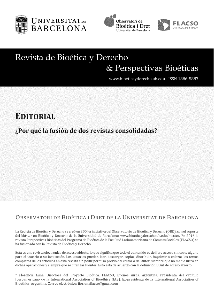 handle is hein.journals/rebiod36 and id is 1 raw text is: 




         UNIVERSITATDE

$  BARCELONA


Observatori de
Bioetica   i Dret
Universitat de Barcelona


OBSERVATORI DE BIOE TICA I DRET DE LA UNIVERSITAT DE BARCELONA


La Revista de Bio6ticay Derecho se cre6 en 2004 a iniciativa del Observatorio de Bio6ticay Derecho (0D), con el soporte
del MAster en Bio6tica y Derecho de la Universidad de Barcelona: www.bioeticayderecho.ub.edu/master. En 2016 la
revista Perspectivas Bio6ticas del Programa de Bio6tica de la Facultad Latinoamericana de Ciencias Sociales (FLACSO) se
ha fusionado con la Revista de Bio6tica y Derecho.

Esta es una revista electr6nica de acceso abierto, lo que significa que todo el contenido es de libre acceso sin coste alguno
para el usuario o su instituci6n. Los usuarios pueden leer, descargar, copiar, distribuir, imprimir o enlazar los textos
completos de los articulos en esta revista sin pedir permiso previo del editor o del autor, siempre que no medie lucro en
dichas operaciones y siempre que se citen las fuentes. Esto esta de acuerdo con Ia definici6n BOAl de acceso abierto.

* Florencia Luna. Directora del Proyecto Bio6tica, FLACSO, Buenos Aires, Argentina. Presidenta del capitulo
lberoamericano de la International Association of Bioethics (IAB). Ex-presidenta de la International Association of
Bioethics, Argentina. Correo electr6nico: florlunaflacso@gmail.com


