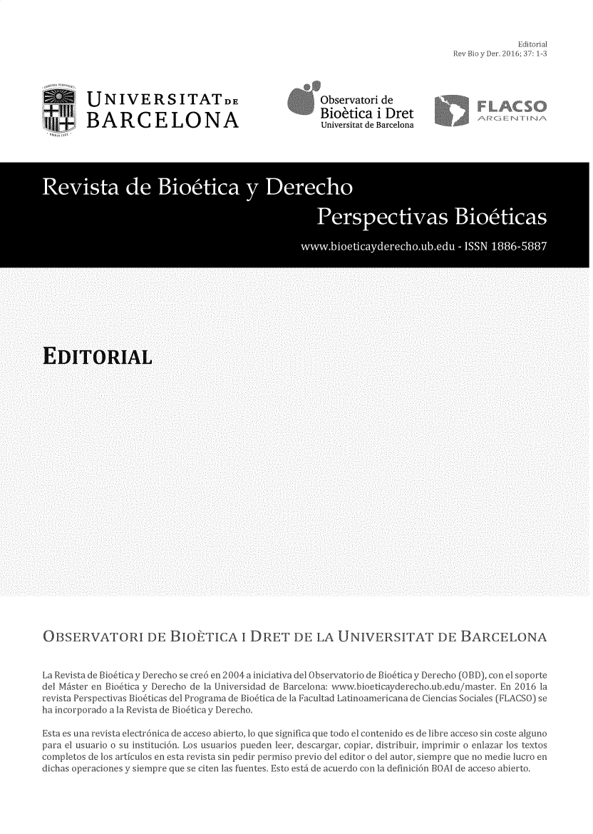 handle is hein.journals/rebiod37 and id is 1 raw text is: 


          Editorial
Bio y Der. 2016; 37: 1-3


UNIVERSITATDE

BARCELONA


Observatori de
Bioetica   i Dret
Universitat de Barcelona


OBSERVATORI DE BIORTICA I DRET DE LA UNIVERSITAT DE BARCELONA


La Revista de Bio6tica y Derecho se cre6 en 2004 a iniciativa del Observatorio de Bio6tica y Derecho (OBD), con el soporte
del Mister en Bio6tica y Derecho de la Universidad de Barcelona: www.bioeticayderecho.ub.edu/master. En 2016 la
revista Perspectivas Bio6ticas del Programa de Bio6tica de la Facultad Latinoarnericana de Ciencias Sociales (FLACSO) se
ha incorporado a la Revista de Bio6tica y Derecho.

Esta es una revista electr6nica de acceso abierto, 10 que significa que todo el contenido es de libre acceso sin coste alguno
para el usuario o su instituci6n. Los usuarios pueden leer, descargar, copiar, distribuir, imprimir o enlazar los textos
completos de los articulos en esta revista sin pedir permiso previo del editor o del autor, siempre que no medie lucro en
dichas operaciones y siempre que se citen las fuentes. Esto estA de acuerdo con la definici6n BOA de acceso abierto.


