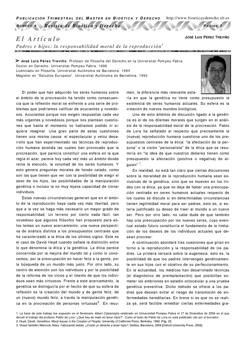 handle is hein.journals/rebiod4 and id is 1 raw text is: 


PUBLICACION TRIMESTRAL DEL MASTER EN BIOETICA Y DERECHO  http://www.bioeticayderecho.ub.es


NUMERo   4  Revistade Bio~ticy vDeireebo


PAGINA   3


lArt'ICul
  Peeijsi rso~blddoade larerdC


JosE Luis PEREZ TREVINO


   Jose Luis Perez Treviiio. Profesor de Filosofia del Derecho en la Universitat Pompeu Fabra.
Doctor en Derecho. Universitat Pompeu Fabra. 1996
Licenciado en Filosofia. Universitat Autinoma de Barcelona. 1994
Magister en Estudios Europeos. Universitat Autinoma de Barcelona. 1993


   El poder que han adquirido los seres humanos  sobre
el 6mbito de la procreaci6n ha tenido como consecuen-
cia que la reflexi6n moral se enfrente a una serie de pro-
blemas  que podriamos  calificar de acuciantes y novedo-
sos. Acuciantes porque nos exigen respuestas cada  vez
ms   urgentes y novedosos porque  nos plantean cuestio-
nes que  hasta el momento   no habiamos   podido ni si-
quiera imaginar. Una  gran  parte de  estas cuestiones
tienen una misma  causa: el espectacular y veloz desa-
rrollo que han experimentado las t6cnicas de reproduc-
ci6n humana   asistida las cuales han provocado que la
procreaci6n, que parecia constituir una esfera en la que
regia el azar, parece hoy cada vez m~s un 6mbito donde
reina la elecci6n, la voluntad de los seres humanos. Y
esto genera  preguntas morales de hondo  calado, como
son las que tienen que ver con la posibilidad de elegir el
sexo de  los hijos, las posibilidades de la manipulaci6n
gen6tica o incluso la no muy lejana capacidad de clonar
individuos.
   Estas nuevas  circunstancias generan que en el 6mbi-
to de la reproducci6n haya cada vez  m~s libertad, pero
que a la vez se haga ms   necesario un mayor  grado de
responsabilidad. Un  terreno por cierto nada f~cil, tan
novedoso  que algunos  fil6sofos han propuesto para es-
tos temas un nuevo  acercamiento, una nueva  perspecti-
va de andlisis distinta a los presupuestos centrales que
ha caracterizado a la 6tica de los 61timos siglos. Este es
el caso de David Heyd cuando  seiala la distinci6n entre
Io que denomina  la 6tica y la gen6tica. La 6tica parece
concernida por la mejora del mundo tal y como lo cono-
cemos,  por la preocupaci6n en hacer feliz a la gente, por
la bisqueda  de un mundo   m~s justo. Por otro lado, su
centro de atenci6n son los individuos y por la posibilidad
de la reforma de los vicios y el intento de que los indivi-
duos sean  m~s virtuosos. Frente a este acercamiento, la
gen6tica se distinguiria por el hecho de que su esfera de
reflexi6n es la creaci6n del mundo y de gente feliz, de
un (nuevo) mundo  feliz, a trav6s la manipulaci6n gen6ti-
ca en  la procreaci6n de personas virtuosas2 . En resu-


men,  la diferencia m~s relevante esta-
ria en que  la gen6tica no tiene  omo   presupuesto la
existencia de seres humanos  actuales. Su esfera es la
creaci6n de nuevos mundos  biol6gicos.
   Uno  de esto 6mbitos de discusi6n ligado a la gen6ti-
ca es el de los dilemas morales que surgen en el andli-
sis de la responsabilidad moral de la procreaci6n. Pablo
de  Lora ha sealado   al respecto que  precisamente la
(nueva) reproducci6n humana  cuestiona uno  de los pre-
supuestos centrales de la 6tica: la afectaci6n de la per-
sona o la visi6n personalista de la 6tica que se resu-
miria en la idea de que nuestros deberes tienen como
presupuesto  la afectaci6n (positiva o negativa) de al-
guien 3
   En realidad, no est6 tan claro que ciertas discusiones
sobre la moralidad de la reproducci6n humana  sean ex-
clusivas de la gen6tica, sino que se mueven en  los lin-
des con la 6tica, ya que no deja de haber una preocupa-
ci6n centrada en  seres humanos   actuales respecto de
los cuales se discute si en determinadas circunstancias
tienen legitimidad moral para ser padres, esto es, si es-
taria justificado su deseo de traer al mundo a un nuevo
ser. Pero por otro lado, no cabe duda  de que tambi6n
hay una  preocupaci6n por los nuevos seres, cuyo even-
tual estado futuro constituiria el fundamento de la limita-
ci6n de los deseos  de los individuos actuales que de-
sean procrear.
   A continuaci6n abordar6 tres cuestiones que giran en
torno a la reproducci6n y la responsabilidad de los pa-
dres. La primera versar6 sobre la eugenesia, esto es, la
posibilidad de que los padres intervengan gen6ticamen-
te en sus hijos con el objetivo de su perfeccionamiento.
En  la actualidad, los m6dicos han desarrollado t6cnicas
(el diagn6stico de preimplantaci6n) que posibilitan so-
meter los embriones en estadio octocelular a una prueba
gen6tica preventiva. Dicho m6todo  se ofrece a los pa-
dres que desean  evitar el riesgo de transmisi6n de en-
fermedades  hereditarias. En breve si es que no se reali-
za ya, ser6 factible remediar ciertas enfermedades gra-


1. La base de este trabajo fue expuesto en el Seminario Albert Calsamiglia celebrado en Universidad Pompeu Fabra el 17 de Diciembre de 2004 en el que
discuti el trabajo del profesor Pablo de Lora Que hay de malo en tener hijos?. Como el texto de Pablo de Lora no esta publicado cito por el borrador.
2. Heyd, David: Genethics. Moral Issues in the Creation of People; University of California Press, Berkeley, 1992. Pag. 22.
3. Vease tambien Warnock, Mary: Fabricando beb6s. Existe un derecho a tener hios?, Gedisa, Barcelona, 2004 [Oxford University Press, 2002].


,I-    I., I A    11         -111  -       _Kll-


