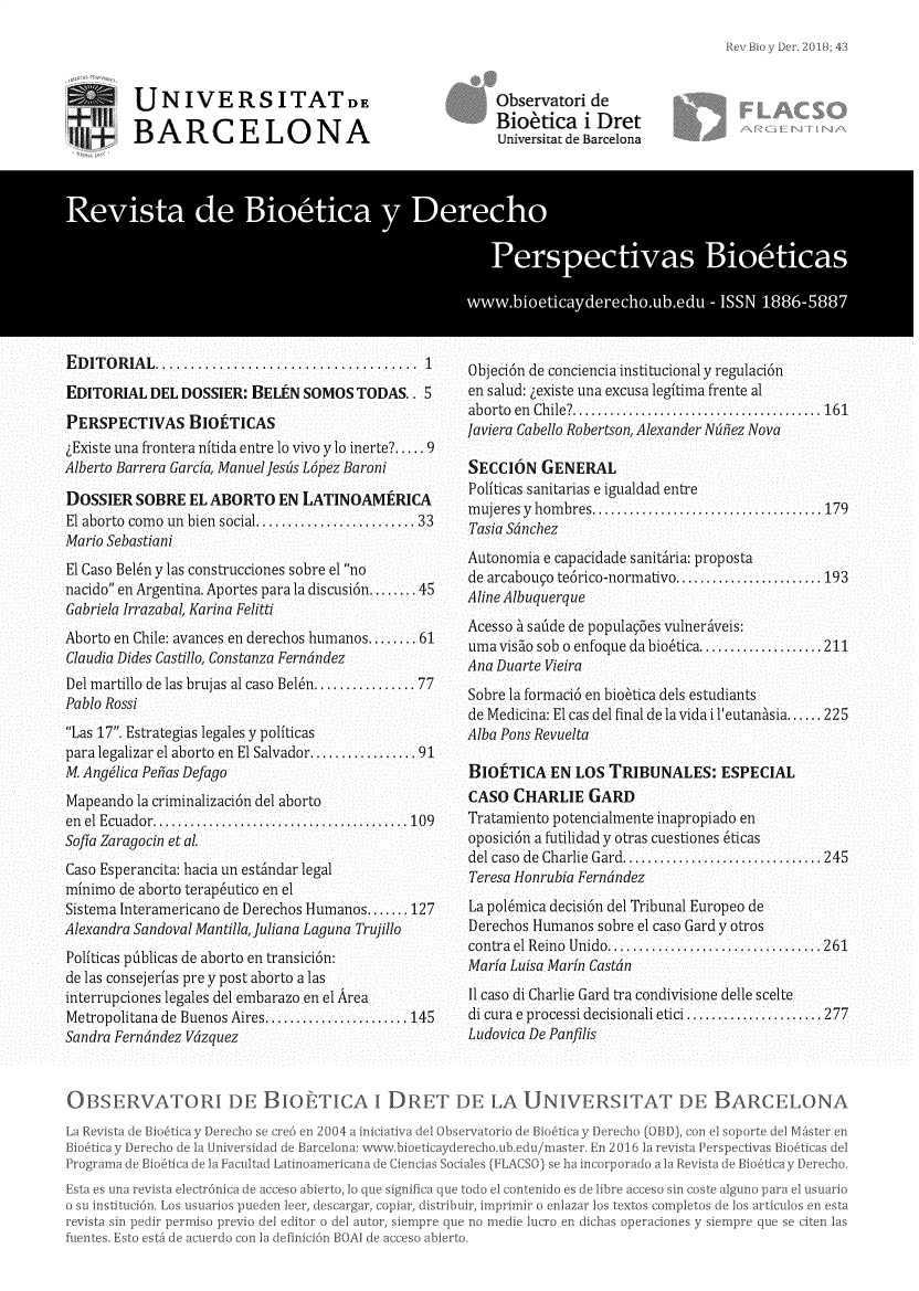handle is hein.journals/rebiod43 and id is 1 raw text is: 




JNIVERSITATDE

BARCELONA


EDITORIAL...         ................    ...... 1

EDITORIAL  DEL DOSSIER:  BELEN SOMOS  TODAS..  5

PERSPECTIVAS BIOETICAS
iExiste una frontera nitida entre l0 vivo ylo inerte?..... 9
Alberto Barrera Garcia, Manuel Jesis Lpez Baroni

DOSSIER  SOBRE  EL ABORTO   EN LATINOAMERICA
El aborto como un bien social.     ..........33
Mario Sebastiani
El Caso Beln y las construcciones sobre el no
nacido en Argentina. Aportes para la discusi6n........ 45
Gabriela Irrazabal, Karina Felitti
Aborto en Chile: avances en derechos humanos........ 61
Claudia Dides Castillo, Constanza Ferndndez
Del martillo de las brujas al caso Beln...........  77
Pablo Rossi
Las 17. Estrategias legales y politicas
para legalizar el aborto en El Salvador........... 91
M. Angilica Peias Defago
Mapeando  la criminalizaci6n del aborto
en el Ecuador.   ...........................109
Sofia Zaragocin et al.
Caso Esperancita: hacia un estindar legal
minimo de aborto terapeutico en el
Sistema Interamericano de Derechos Humanos... 127
Alexandra Sandoval Mantilla, uliana Laguna Trujillo
Politicas pdblicas de aborto en transicion:
de las consejerias pre y post aborto a las
interrupciones legales del embarazo en el Area
Metropolitana de Buenos Aires................145
Sandra Ferndndez V6zquez


Observatori de
Biokica i Dret
tiniversitat de Barcelona


Objeci6n de conciencia institucional y regulaci6n
en salud: gexiste una excusa legitima frente al
aborto en Chile?.......................... 161
Javiera Cabello Robertson, Alexander Ntuilez Nova

SECCI6N   GENERAL
Politicas sanitarias e igualdad entre
mujeres y hombres. ...............     ......  179
Tasia Sdnchez
Autonomia e capacidade sanitiria: proposta
de arcabougo te6rico-normativo................ 193
Aline Albuquerque
Acesso L sadde de populay5es vulneriveis:
uma viso sob o enfoque da biotica. ............ 211
Ana Duarte Vieira
Sobre la formaci6 en bio6tica dels estudiants
de Medicina: El cas del final de la vida ileutanasia... 225
Alba Pons Revuelta

BIOfTICA   EN LOS  TRIBUNALES:   ESPECIAL
CASO  CHARLIE   GARD
Tratamiento potencialmente inapropiado en
oposici6n a futilidad y otras cuestiones 6ticas
del caso de Charlie Gard. ........ 245
Teresa Honrubia Ferndndez
La pol6mica decisi6n del Tribunal Europeo de
Derechos Humanos sobre el caso Gard y otros
contrael Reino Unido......................261
Maria Luisa Marin Castdn
1 caso di Charlie Gard tra condivisione delle scelte
di cura e processi decisionali etici............... 277
Ludovica De Panfilis


OB:3SER   VAOI DE BIOTICA I D.RT DE LA UNIVERSITAT DE BARCELONA


   Ei~ooy -ooh dl a Ur

   Prgr~ d Uo~ic t IL
Wa    sm    d dei~aooor


dasd de Barcelor


1encias


[FLA(


lo/mastor hr 2db
   o ha IOA~l~O1~>


1st FY rspoctlv s to
R~visea io Ihootira


>par, distribuir,


-pre q,


finicin BOAl dr


cas de
recho


