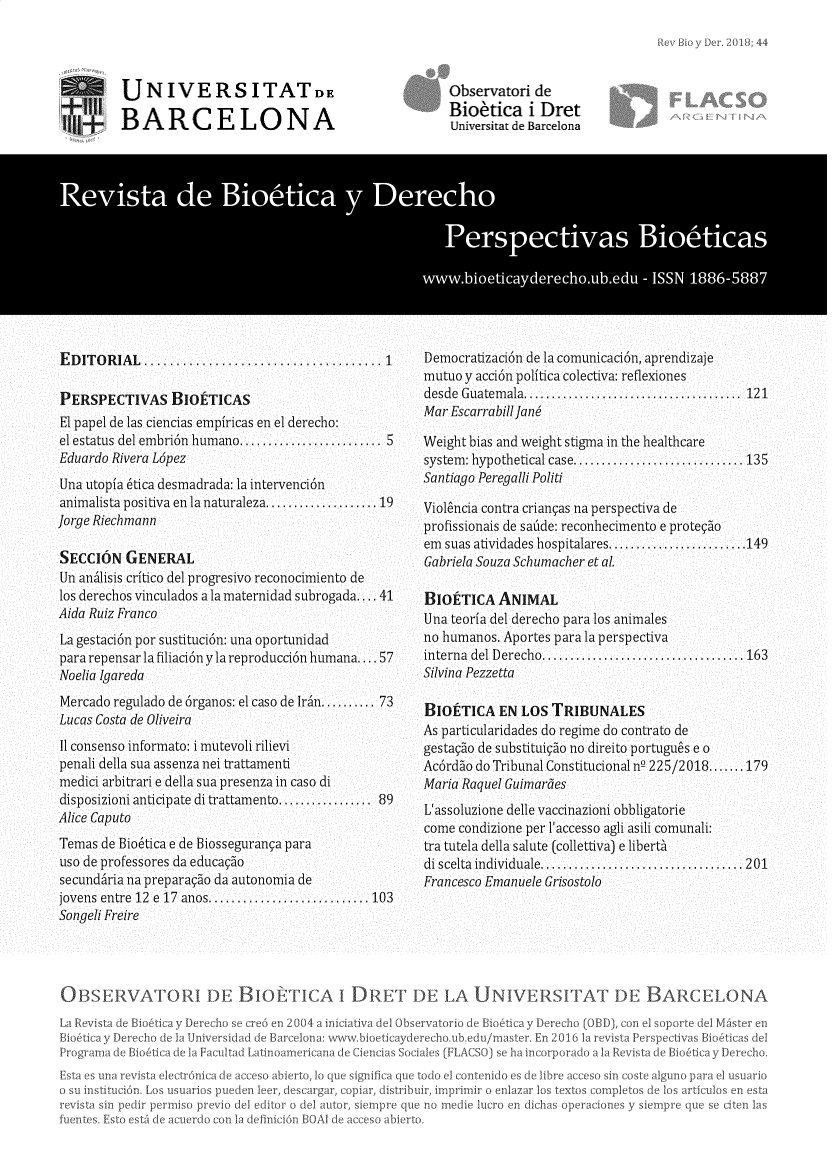 handle is hein.journals/rebiod44 and id is 1 raw text is: 




JNIVERS ITATDE

BARCELONA


EDITORIAL...       ...........................1

PERSPECTIVAS BIOtTICAS
El papel de las ciencias empiricas en el derecho:
el estatus del embri6n humano..  ................ 5
Eduardo Rivera Lopez
Una utopia 6tica desmadrada: la intervenci6n
animalista positiva en la naturaleza. ........19
forge Riechmann

SECCI(N   GENERAL
Un anlisis critico del progresivo reconocimiento de
los derechos vinculados a la maternidad subrogada.... 41
Aida Ruiz Franco
La gestaci6n por sustituci6n: una oportunidad
para repensarla filiaci6n y la reproducci6n humana.... 57
Noelia Igareda
Mercado regulado de 6rganos: el caso de Iran...... 73
Lucas Costa de Oliveira
11 consenso informato: i mutevoli rilievi
penali della sua assenza nei trattamenti
medici arbitrari e della sua presenza in caso di
disposizioni anticipate di trattamento. . ......89
Alice Caputo
Temas de Bio6tica e de Biosseguranga para
uso de professores da educapilo
secund.iria na preparagilo da autonomia de
joyens entre 12 e 17 anos....... .... ..... .103
Songeli Freire


Observatori de
Bioica i Dret
tiniversitat de Barcelona


Democratizaci6n de la comunicaci6n, aprendizaje
mutuo y acci6n politica colectiva: reflexiones
desde Guatema a...............        .......... 121
Mar EscarrabillJand

Weight bias and weight stigma in the healthcare
system: hypothetical case....... ............  135
Santiago Peregalli Politi

Violancia contra crianpas na perspectiva de
profissionais de sade: reconhecimento e protegio
em suas atividades hospitalares...... ...........149
Gabriela Souza Schumacher et al.

BIO  TICA  ANIMAL
Una teoria del derecho para los animales
no humanos. Aportes para la perspectiva
interna del Derecho.. ......    ..............163
Silvina Pezzetta

BIOLTICA   EN LOs  TRIBUNALES
As particularidades do regime do contrato de
gestaio de substituiio no direito portuguds e o
Ac6rdio do Tribunal Constitucional n 225/2018.......179
Maria Raquel Guimardes
L'assoluzione delle vaccinazioni obbligatorie
come condizione per Iaccesso agli asili comunali:
tra tutela della salute (collettiva) e liberth
di scelta individuale. ...........     .....   201
Francesco Emanuele Grisostolo


OBSERVATORI DE BIOTICA I DRET DE LA UNIVERSITAT DE BARCELONA


D


duts ib uis
prs quu flu


ist I~petid~B1 h

R~\'it d~ uca~


a(Ltd   u hdhu1f


Biod


[FL


pt


Los


