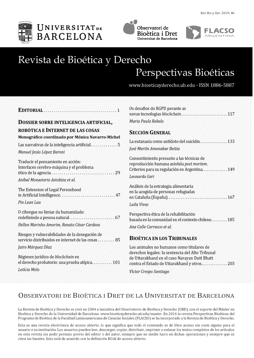 handle is hein.journals/rebiod46 and id is 1 raw text is: 

Rev Bio y Der. 2019; 46


UNIVERSITATD

BARCELONA


Observatori  de
Bioefica i Dret
Universitat de Barcelona


OBSERVATORI DE BIOETICA i DRET DE LA UNIVERSITAT DE BARCELONA


La Revista de Biobtica y Derecho se cre6 en 2004 a iniciativa del Observatorio de Bio6ticay Derecho (013D), con el soporte del MAster en
Bio6ticayDerecho dela Universidad de Barcelona: www.bioeticayderecho.ub.edu/master. En 2016 la revista Perspectvas Bio6ticas del
Programa de Bio6tica de la Facultad Latinoamericana de Ciencias Sociales (FLACSO) se ha incorporado a la Revista de Biobtica y Derecho.

Esta es una revista electr6nica de acceso abierto, lo que significa que todo el contenido es de libre acceso sin coste alguno para el
usuario o su instituci6n. Los usuarios pueden leer, descargar, copiar, distribuir, imprimir o enlazar los textos completos de los articulos
en esta revista sin pedir permiso previo del editor o del autor, siempre que no medie lucro en dichas operaciones y siempre que se
citen las fuentes. Esto est6 de acuerdo con la definici6n BOAI de acceso abierto.



