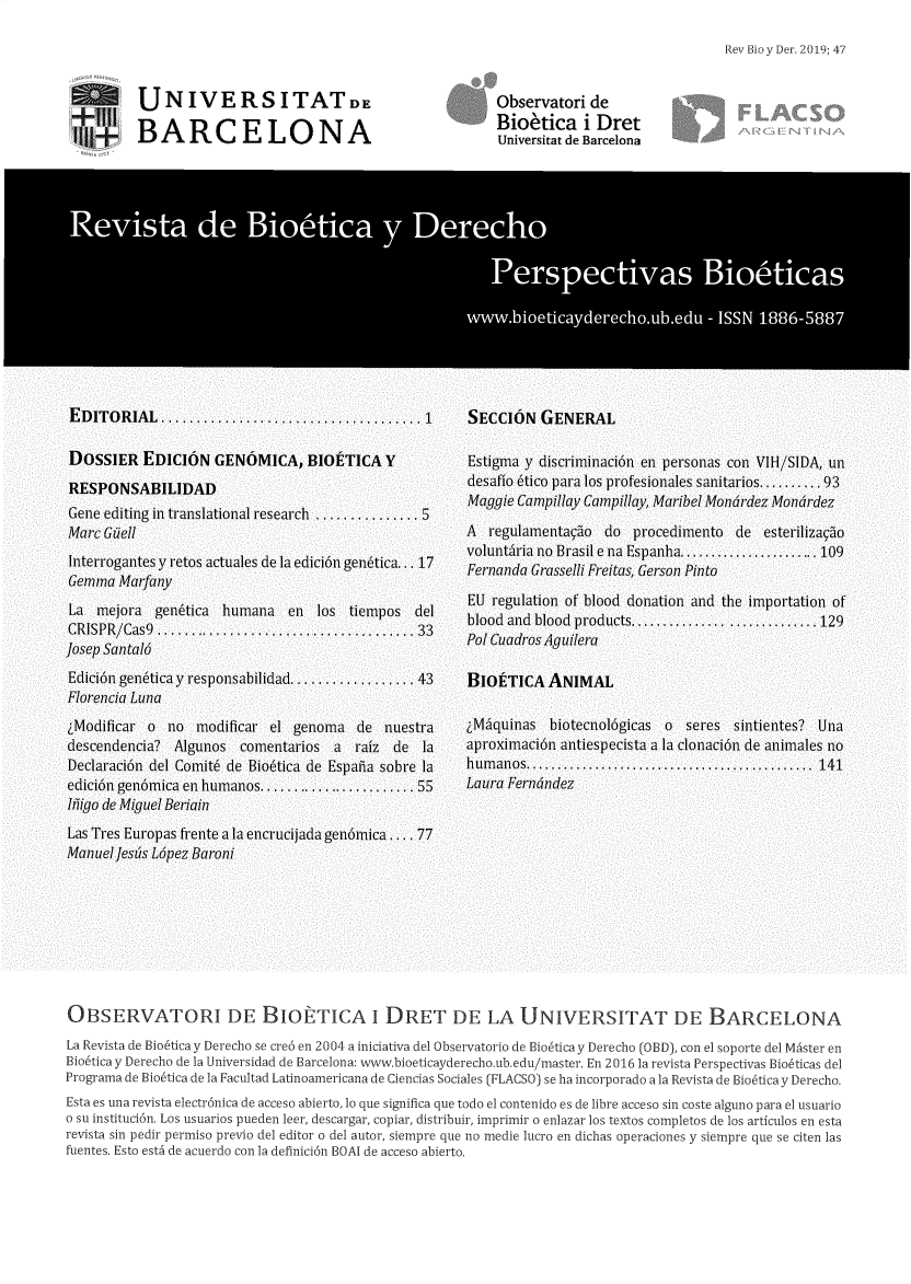 handle is hein.journals/rebiod47 and id is 1 raw text is: 

Rev Bio y Der. 2019; 47


UNIVERSITATD ,

BARCELONA


Observatori  de
Biotica i Dret
Universitat de Barcelona


OBSERVATORI DE BIOETICA i DRET DE LA UNIVERSITAT DE BARCELONA

La Revista de Bio6tica y Derecho se cre6 en 2004 a iniciativa del 0bservatorio de Bio6tica y Derecho (0BD), con el soporte del Master en
Bio6tica y Derecho de la Universidad de Barcelona: www.bioeticayderecho.ub.edu/master. En 2016 la revista Perspectivas Bio6ticas del
Programa de Bio6tica de la Facultad Latinoarnericana de Ciencias Sociales (FLACSO) se ha incorporado a la Revista de Bio6tica y Derecho.
Esta es una revista electr6nica de acceso abierto, lo que significa que todo el contenido es de libre acceso sin coste alguno para el usuario
o su instituci6n. Los usuarios pueden leer, descargar, copiar, distribuir, imprimir o enlazar los textos completos de los articulos en esta
revista sin pedir permiso previo del editor o del autor, siempre que no medie lucro en dichas operaciones y siernpre que se citen las
fuentes. Esto estA de acuerdo con ]a definici6n BOAI de acceso abierto.


