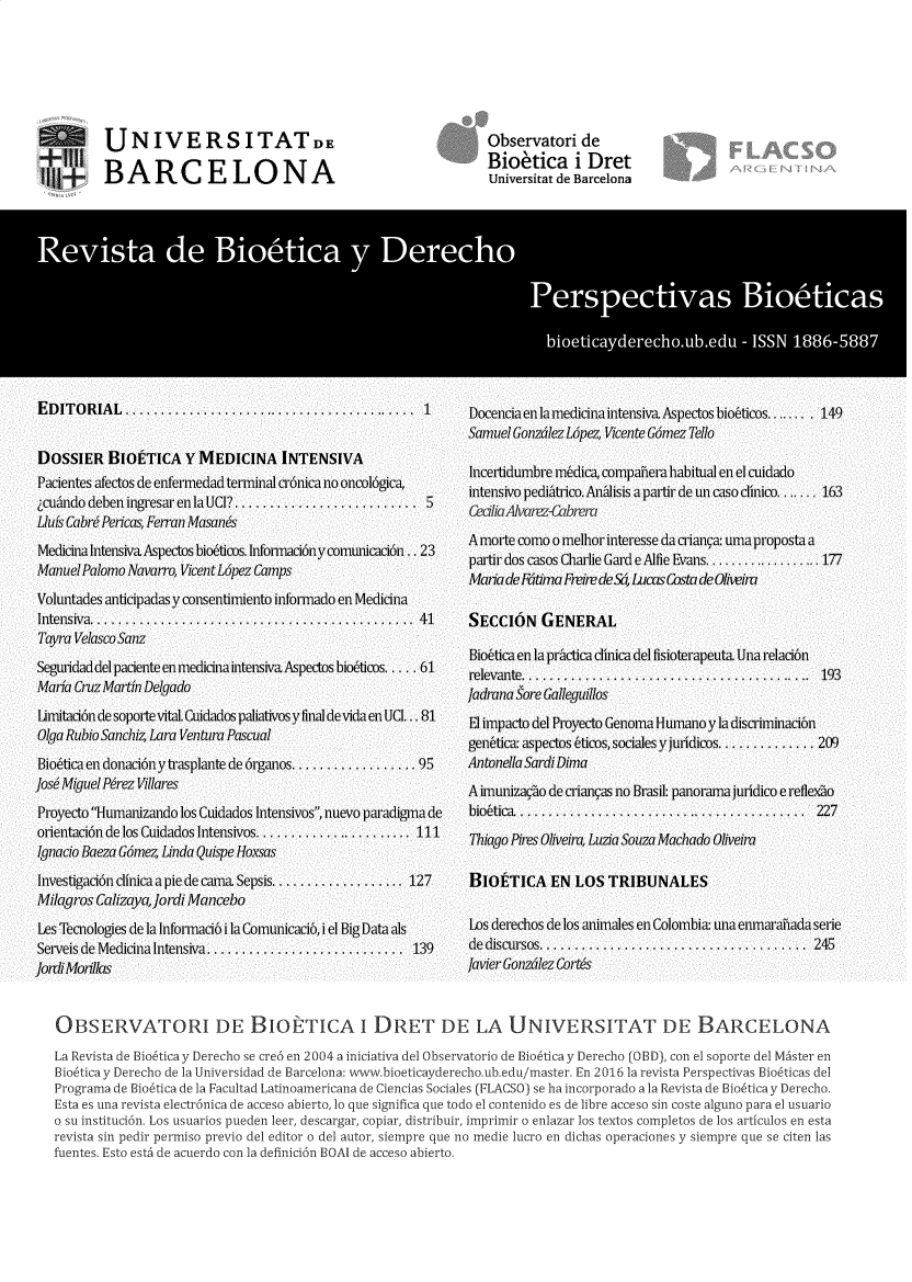 handle is hein.journals/rebiod48 and id is 1 raw text is: 








UNIVERSITATDE

BARCELONA


Observatori  de
Bioetica i Dret
Universitat de Barcelona


OBSERVATORI DE BIOETICA i DRET DE LA UNIVERSITAT DE BARCELONA

La Revista de Biobtica y Derecho se cre6 en 2004 a iniciativa del Observatorio de Bio~tica y Derecho (0BD), con el soporte del Mdster en
Bio6ticay Derecho de la Universidad de Barcelona: www.bioeticayderecho.ub.edu/master. En 2016 la revista Perspectivas Bio6ticas del
Programa de Bio6tica de la Facultad Latinoamericana de Ciencias Sociales (FLACSO) se ha incorporado a la Revista de Biobtica y Derecho.
Esta es una revista electr6nica de acceso abierto, I0 que significa que todo el contenido es de libre acceso sin coste alguno para el usuario
o su instituci6n. Los usuarios pueden leer, descargar, copiar, distribuir, imprimir o enlazar los textos completos de los articulos en esta
revista sin pedir permiso previo del editor o del autor, siempre que no medie lucro en dichas operaciones y siempre que se citen las
fuentes. Esto est6 de acuerdo con la definici6n BOAI de acceso abierto.



