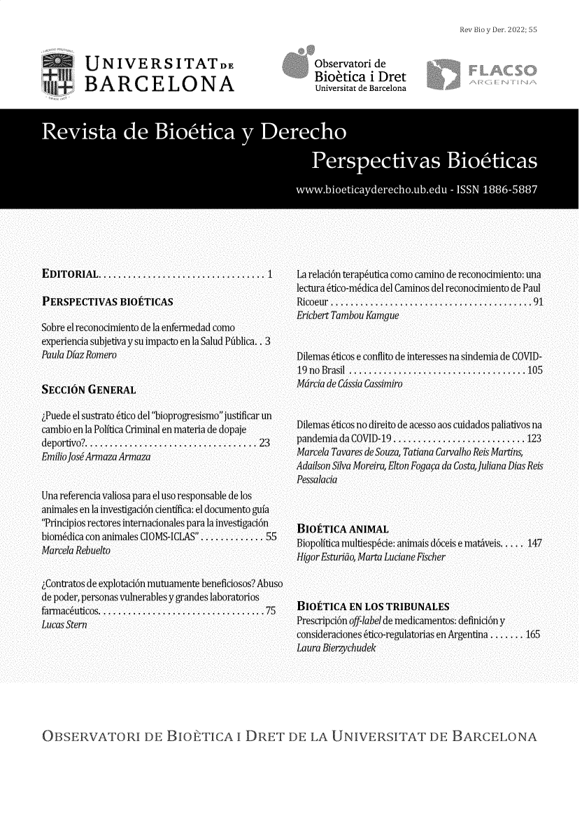 handle is hein.journals/rebiod55 and id is 1 raw text is: Rev Bio y Der. 2022; 55

U NIVERSITATDE
f' BARCELONA

EDITORIAL ............................... 1
PERSPECTIVAS BIOETICAS
Sobre el reconocimiento de la enfermedad como
experiencia subjetiva y su impacto en la Salud Pniblica.. 3
Paula Diaz Romero
SECCION GENERAL
Puede el sustrato 6tico del bioprogresismo justificar un
cambio en la Politica Criminal en materia de dopaje
deportivo? ... ............................... 23
EmilioJose Armaza Armaza
Una referencia valiosa para el uso responsable de los
animales en la investigaci6n cientifica: el documento gula
Principios rectores internacionales para la investigacion
bionmdica con animales CIOMS-ICLAS... .......... 55
Marcela Rebuelto
Contratos de explotaci6n mutuamente beneficiosos? Abuso
de poder, personas vulnerables y grandes laboratorios
farmaceuticos..................................75
Lucas Stern

Observatori de
Bioetica i Dret
Universitat de Barcelona

La relaci6n terapeutica como camino de reconocimiento: una
lectura 6tico-mndica del Caminos del reconocimiento de Paul
Ricoeur  ..............................  ........91
Ericbert Tambou Kamgue
Dilemas 6ticos e conflito de interesses na sindemia de COVID-
19  no  Brasil  ................................. .105
Mdrcia de Cdssia Cassimiro
Dilemas 6ticos no direito de acesso aos cuidados paliativos na
pandemia da COVID-19 ......................... 123
Marcela Tavares de Souza, Tatiana Carvalho Reis Martins,
Adailson Silva Moreira, Elton Fogaca da Costa,Juliana Dias Reis
Pessalacia
BIOETICA ANIMAL
Biopolitica multiespcie: animais d6ceis e mativeis..... 147
Higor Esturido, Marta Luciane Fischer
BIOETICA EN LOS TRIBUNALES
Prescripci6n off-label de medicamentos: definici6n y
consideraciones 6tico-regulatorias en Argentina ....... 165
Laura Bierzychudek

OBSERVATORI DE BIO TICA I DRET DE LA UNIVERSITAT DE BARCELONA


