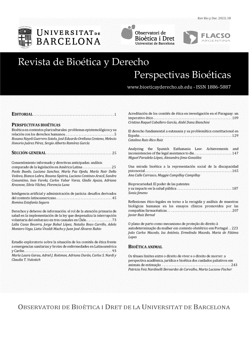 handle is hein.journals/rebiod58 and id is 1 raw text is: 



Rev Bio y Der. 2023; 5,


UNIVERS ITATDE

BARCELONA


E D IT O R IA L  ..................................................  1


PERSPECTIVAS BIOETICAS
Bioaticaen contextos pluriculturales: problemas epistemol6gicos y su
relaci6n con los derechos humanOs................................5
Roxana Nayeli Guerrero Sotelo, Joss Eduardo Orellana Centeno, Melecio
H1onorioJudrez Perez, Sergio Alberto Ramirez Garcia

SECCION   GENERAL   ......................................... 25

Consentimiento informado y directivas anticipadas: analisis
comparado de la legislaci6n en America Latina .................. 25
Paola Buedo, Luciana Sanchez, Maria Paz Ojeda, Maria Nair Della
Vedova, Bianca Labra, Rosana Sipitria, Luciano Centineo Aracil, Sandra
Consentino, Ines Varela, Carlos Yabar Varas, Gladis Apaza, Adriana
Krasnow, Silvia Vilchez, Florencia Luna

Inteligencia artificial y administraci6n de justicia: desafios derivados
del contexto latinoamericano  ..................................  45
Romina Estefania Segura

Derechos y deberes de informaci6n: el rol de la atenci6n primaria de
salud en la implementaci6n de la ley que despenaliza la interrupci6n
voluntaria del embarazo en tres causales en Chile ................ 73
Lidia Casas Becerra, Jorge Babul Lhpez, Natalia Bozo Carrillo, Adela
Montero Vega, Lieta Vivaldi Machoy Juan joss lvarez Rubio


Estudio exploratorio sobre la situaci6n de los comites de atica frente
a emergencias sanitarias y brotes de enfermedades en Latinoam6rica
y C a r ib e . . . . . . . . . . . . . . . . . . . . . . . . . . . . . . . . . . . . . . . . . . . . . . . . . . . . . . . . 9 3
Maria Laura Garau, Adriel]. Roitman, Adriana Durdn, Carlos S. Nardiy
Claudia T. Vukotich


Observatori de
Bio'tica i Dret
Universitat de Barcelona


Acreditaci6n de los comitas de 6tica en investigaci6n en el Paraguay: un
im p e ra tiv oa  tico ..................................................1 0 9
Cristina Raquel Caballero Garcia, Alahi Dana Bianchini

El derecho fundamental a eutanasia y su problematica constitucional en
E s p a i a . . . . . . . . . . . . . . . . . . . . . . . . . . . . . . . . . . . . . . . . . . . . . . . . . . . . . . . . . . . 1 2 9
Catalina Ruiz-Rico Ruiz

Analyzing   the  Spanish  Euthanasia   Law:  Achievements   and
inconsistencies of the legal assistance to die......................... 147
Miguel Paradela-Lhpez, AlexandraJima-Gonzdlez

Una  mirada  bioatica a la representaci6n social de la discapacidad
psicosocial .......................................................165
Ana Calle Carrasco, Maggie Campillay Campillay

Bioprecariedad. El poder de las patentes
y su im pacto en  la  salud  publica ..................................187
Soniajimeno

Reflexiones 6tico-legales en torno a la recogida y anhlisis de muestras
hiol6gicas humanas  en  los ensayos clinicos promovidos por  las
com pafias farm ac6uticas .. ............ .......................... 207
Javier Ruiz Bernal

o plano de parto como mecanismo de protecao do direito h
autodeterminagno da mulher em contexto obstatrico em Portugal .. 223
Jobo Carlos Macedo, Isa Antonio, Ermelinda Macedo, Maria de Fdtima
Lopes

BIOETICA   ANIMAL

Os tanues limites entre o direito de viver e o direito de morrer: a
perspectiva acadamica, juridica e bio6tica dos cuidados paliativos em
animais de estimagno ........................................... 243
Patricia Feiz Nardinelli Bernardes de Carvalho, Marta Luciane Fischer


OBSERVATORI DE BIoETICA I DRET DE LA UNIVERSITAT DE BARCELONA


