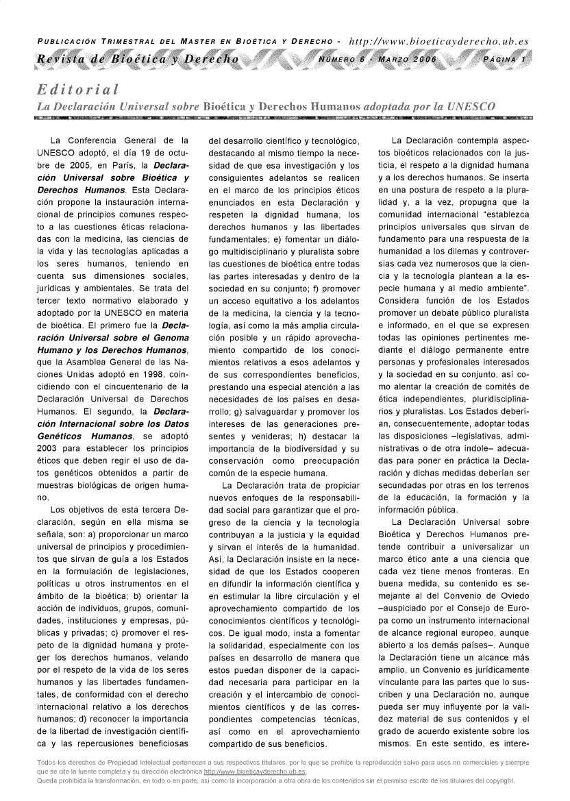 handle is hein.journals/rebiod6 and id is 1 raw text is: 


PUBLICACION TRIMESTRAL DEL MASTER EN BIOETICA Y DERECHO - http://www.bioeticayderecho.ub.es


Revista de Ilioelica y Derecho


NUvEno   6  -MAR~Zo2006


-J, &,    El r   Z   .-110, (ra obe itiiIr h slun IQ  do I  Idapor aUA,S(() 90wE


   La  Conferencia  General  de   la
UNESCO adopt6, el   dia 19 de  octu-
bre de  2005, en  Paris, la Declara-
ci6n  Universal  sobre  Bioetica  y
Derechos   Humanos.   Esta Declara-
ci6n propone  la instauraci6n interna-
cional de principios comunes respec-
to alas  cuestiones 6ticas relaciona-
das con  la medicina, las ciencias de
la vida y las tecnologias aplicadas a
los  seres  humanos,   teniendo  en
cuenta  sus  dimensiones   sociales,
juridicas y ambientales. Se trata del
tercer texto normativo elaborado  y
adoptado  por la UNESCO  en materia
de bio6tica. El primero fue la Decla-
raci6n  Universal sobre el Genoma
Humano   y los Derechos  Humanos,
que  la Asamblea General de las Na-
ciones Unidas adopt6 en  1998, coin-
cidiendo con el cincuentenario de la
Declaraci6n  Universal de Derechos
Humanos.   El segundo,  la Declara-
ci6n Internacional sobre  los Datos
Geneticos Humanos, se adopt6
2003  para  establecer los principios
6ticos que deben regir el uso de da-
tos gen6ticos obtenidos  a partir de
muestras  biol6gicas de origen huma-
no.
   Los  objetivos de esta tercera De-
claraci6n, segin en  ella misma  se
seiala, son: a) proporcionar un marco
universal de principios y procedimien-
tos que sirvan de guia a los Estados
en  la formulaci6n de  legislaciones,
politicas u otros instrumentos en el
6mbito de  la bio6tica; b) orientar la
acci6n de individuos, grupos, comuni-
dades, instituciones y empresas, p-
blicas y privadas; c) promover el res-
peto de la dignidad humana  y prote-
ger los derechos  humanos,  velando
por el respeto de la vida de los seres
humanos   y las libertades fundamen-
tales, de conformidad con el derecho
internacional relativo a los derechos
humanos;  d) reconocer la importancia
de la libertad de investigaci6n cientifi-
ca y  las repercusiones beneficiosas


del desarrollo cientifico y tecnol6gico,
destacando al mismo tiempo la nece-
sidad de que esa  investigaci6n y los
consiguientes adelantos se  realicen
en el marco  de los principios 6ticos
enunciados  en  esta Declaraci6n  y
respeten  la dignidad  humana,  los
derechos  humanos   y las libertades
fundamentales; e) fomentar un didlo-
go multidisciplinario y pluralista sobre
las cuestiones de bio6tica entre todas
las partes interesadas y dentro de la
sociedad en su conjunto; f) promover
un acceso  equitativo a los adelantos
de la medicina, la ciencia y la tecno-
logia, asi como la m~s amplia circula-
ci6n posible y un rdpido aprovecha-
miento  compartido  de  los conoci-
mientos relativos a esos adelantos y
de  sus correspondientes beneficios,
prestando una especial atenci6n alas
necesidades  de los paises en desa-
rrollo; g) salvaguardar y promover los
intereses de  las generaciones pre-
sentes  y venideras; h) destacar la
importancia de la biodiversidad y su
conservaci6n   como   preocupaci6n
comin  de la especie humana.
   La  Declaraci6n trata de propiciar
nuevos  enfoques de  la responsabili-
dad social para garantizar que el pro-
greso de  la ciencia y la tecnologia
contribuyan a la justicia y la equidad
y sirvan el inter6s de la humanidad.
Asi, la Declaraci6n insiste en la nece-
sidad de que  los Estados cooperen
en difundir la informaci6n cientifica y
en estimular la libre circulaci6n y el
aprovechamiento  compartido  de los
conocimientos cientificos y tecnol6gi-
cos. De igual modo, insta a fomentar
la solidaridad, especialmente con los
paises en desarrollo de manera que
estos puedan  disponer de la capaci-
dad  necesaria para participar en la
creaci6n y el intercambio de conoci-
mientos  cientificos y de las corres-
pondientes  competencias   t6cnicas,
asi  como   en  el aprovechamiento
compartido de sus beneficios.


   La  Declaraci6n contempla aspec-
tos bio6ticos relacionados con la jus-
ticia, el respeto a la dignidad humana
ya  los derechos humanos. Se inserta
en una postura de respeto a la plura-
lidad y, a la vez, propugna  que la
comunidad  internacional establezca
principios universales que sirvan de
fundamento  para una respuesta de la
humanidad  a los dilemas y controver-
sias cada vez numerosos que la cien-
cia y la tecnologia plantean a la es-
pecie humana  y al medio ambiente.
Considera  funci6n de  los  Estados
promover  un debate piblico pluralista
e informado, en el que se expresen
todas las opiniones pertinentes me-
diante el didlogo permanente  entre
personas y profesionales interesados
y la sociedad en su conjunto, asi co-
mo  alentar la creaci6n de comit6s de
6tica independientes, pluridisciplina-
rios y pluralistas. Los Estados deberi-
an, consecuentemente, adoptar todas
las disposiciones -legislativas, admi-
nistrativas o de otra indole- adecua-
das para poner en prctica  la Decla-
raci6n y dichas medidas deberian ser
secundadas  por otras en los terrenos
de  la educaci6n, la formaci6n y la
informaci6n piblica.
   La  Declaraci6n  Universal sobre
Bio6tica y Derechos  Humanos   pre-
tende  contribuir a universalizar un
marco  6tico ante a una ciencia que
cada  vez tiene menos  fronteras. En
buena  medida, su  contenido es se-
mejante  al del Convenio de Oviedo
-auspiciado por el Consejo de Euro-
pa como  un instrumento internacional
de alcance regional europeo, aunque
abierto a los dembs paises-. Aunque
la Declaraci6n tiene un alcance m~s
amplio, un Convenio es juridicamente
vinculante para las partes que lo sus-
criben y una Declaraci6n no, aunque
pueda  ser muy influyente por la vali-
dez material de sus contenidos y el
grado de acuerdo existente sobre los
mismos.  En este sentido, es intere-


PAGINA   1


