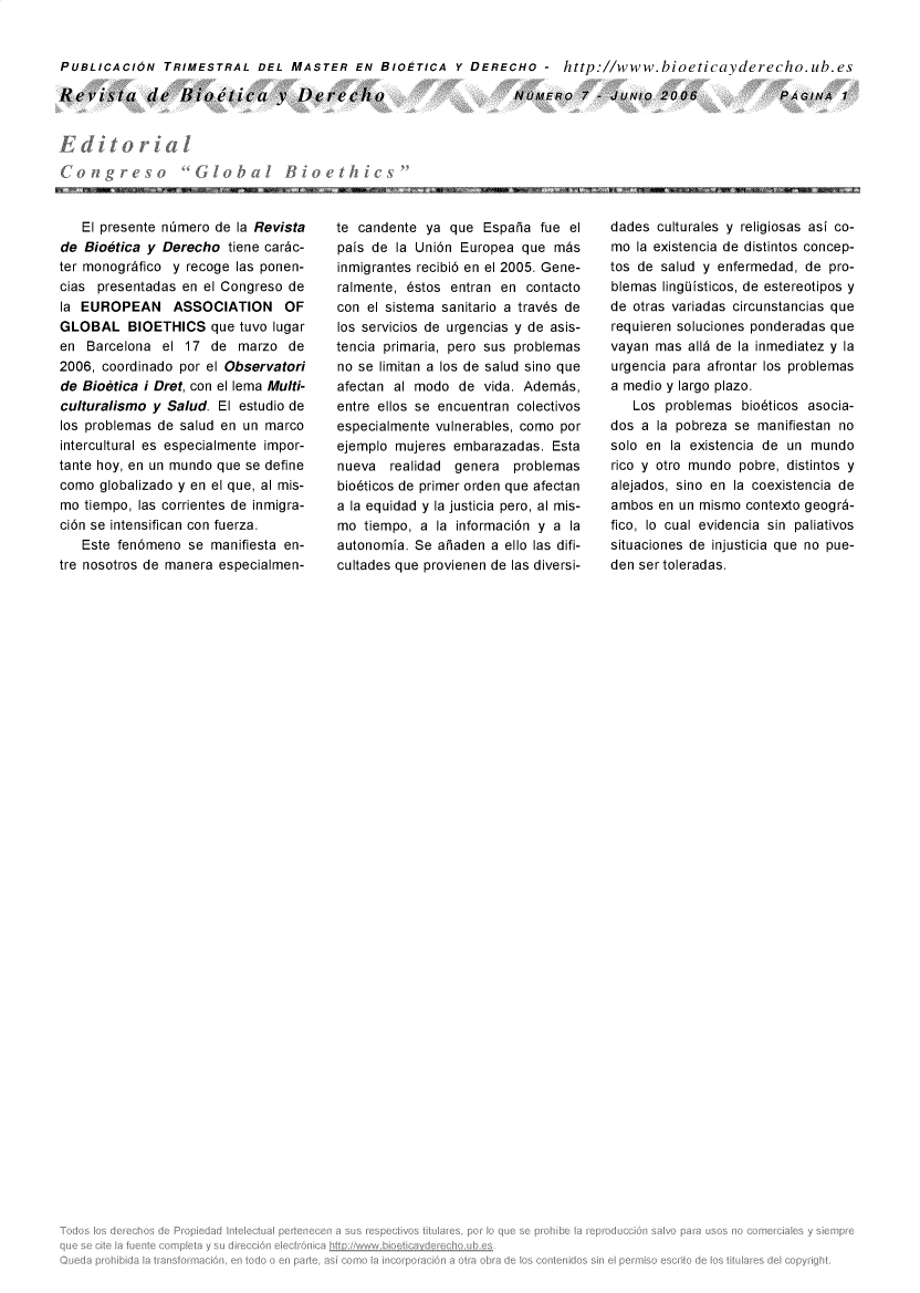 handle is hein.journals/rebiod7 and id is 1 raw text is: 


PUBLICACION   TRIMESTRAL   DEL  MASTER   EN  BIOETICA  Y DERECHO   -  http://www.bioeticayderecho.ub.es


Revista de Bioielica y Derecho


NUMERo   7  -JUNlo  2006


   El presente ntmero de la Revista
de Bioetica y Derecho  tiene carc-
ter monogrdfico y recoge las ponen-
cias presentadas en el Congreso de
la EUROPEAN ASSOCIATION OF
GLOBAL BIOETHICS que tuvo lugar
en  Barcelona el  17 de  marzo  de
2006, coordinado por el Observatori
de Bioetica i Dret, con el lema Multi-
culturalismo y Salud. El estudio de
los problemas de salud en un marco
intercultural es especialmente impor-
tante hoy, en un mundo que se define
como  globalizado y en el que, al mis-
mo tiempo, las corrientes de inmigra-
ci6n se intensifican con fuerza.
   Este fen6meno  se manifiesta en-
tre nosotros de manera especialmen-


te candente ya  que Espaia  fue el
pais de la Uni6n Europea  que m~s
inmigrantes recibi6 en el 2005. Gene-
ralmente, 6stos entran en contacto
con el sistema sanitario a trav6s de
los servicios de urgencias y de asis-
tencia primaria, pero sus problemas
no se limitan a los de salud sino que
afectan al modo  de  vida. Adembs,
entre ellos se encuentran colectivos
especialmente vulnerables, como por
ejemplo mujeres embarazadas.  Esta
nueva  realidad genera   problemas
bio6ticos de primer orden que afectan
a la equidad y la justicia pero, al mis-
mo  tiempo, a la informaci6n ya  la
autonomia. Se aiaden  a ello las difi-
cultades que provienen de las diversi-


dades  culturales y religiosas asi co-
mo  la existencia de distintos concep-
tos de salud y enfermedad, de pro-
blemas lingisticos, de estereotipos y
de otras variadas circunstancias que
requieren soluciones ponderadas que
vayan mas  all de la inmediatez y la
urgencia para afrontar los problemas
a medio y largo plazo.
   Los  problemas bio6ticos asocia-
dos a  la pobreza se manifiestan no
solo en la existencia de un mundo
rico y otro mundo pobre, distintos y
alejados, sino en la coexistencia de
ambos  en un mismo contexto geogr6-
fico, Io cual evidencia sin paliativos
situaciones de injusticia que no pue-
denser toleradas.


PAGINA   1



