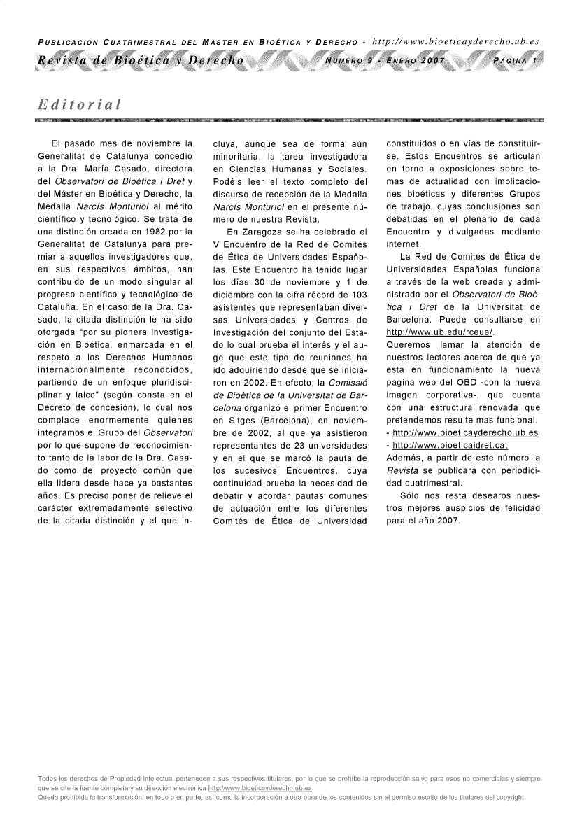 handle is hein.journals/rebiod9 and id is 1 raw text is: 


PUBLICACION   CUATRIMESTRAL DEL MASTER EN BIOETICA Y DERECHO - http://www.bioeticayderecho.ub.es


Revista de Bioltica v Deredcio


NUMERO   9 - ENERO   2007


   El pasado mes  de noviembre  la
Generalitat de Catalunya concedi6
a la Dra. Maria  Casado, directora
del Observatori de Biobtica i Dret y
del M~ster en Bio6tica y Derecho, la
Medalla Narcfs Monturiol al m6rito
cientifico y tecnol6gico. Se trata de
una distinci6n creada en 1982 por la
Generalitat de Catalunya para pre-
miar a aquellos investigadores que,
en  sus  respectivos 6mbitos, han
contribuido de un modo singular al
progreso cientifico y tecnol6gico de
Cataluha. En el caso de la Dra. Ca-
sado, la citada distinci6n le ha sido
otorgada por su pionera investiga-
ci6n en Bio6tica, enmarcada en  el
respeto a  los Derechos  Humanos
internacionalmente   reconocidos,
partiendo de un enfoque  pluridisci-
plinar y laico (segn consta en el
Decreto de concesi6n), lo cual nos
complace   enormemente quienes
integramos el Grupo del Observatori
por lo que supone de reconocimien-
to tanto de la labor de la Dra. Casa-
do  como  del proyecto comin  que
ella lidera desde hace ya bastantes
aios. Es preciso poner de relieve el
caricter extremadamente  selectivo
de la citada distinci6n y el que in-


cluya, aunque  sea  de forma  ain
minoritaria, la tarea investigadora
en  Ciencias Humanas  y  Sociales.
Pod6is  leer el texto completo del
discurso de recepci6n de la Medalla
Narcfs Monturiol en el presente n6-
mero de nuestra Revista.
   En Zaragoza  se ha celebrado el
V Encuentro de  la Red de Comit6s
de Etica de Universidades Espaho-
las. Este Encuentro ha tenido lugar
los dias 30 de  noviembre y  1 de
diciembre con la cifra r6cord de 103
asistentes que representaban diver-
sas  Universidades y  Centros  de
Investigaci6n del conjunto del Esta-
do lo cual prueba el inter6s y el au-
ge que  este tipo de reuniones ha
ido adquiriendo desde que se inicia-
ron en 2002. En efecto, la Comissi6
de Biobtica de la Universitat de Bar-
celona organiz6 el primer Encuentro
en Sitges (Barcelona), en noviem-
bre de  2002, al que ya asistieron
representantes de 23 universidades
y en el que se  marc6 la pauta de
los  sucesivos  Encuentros,  cuya
continuidad prueba la necesidad de
debatir y acordar pautas comunes
de  actuaci6n entre los diferentes
Comit6s  de  Etica de Universidad


constituidos o en vias de constituir-
se. Estos  Encuentros se articulan
en torno a  exposiciones sobre te-
mas  de  actualidad con implicacio-
nes  bio6ticas y diferentes Grupos
de trabajo, cuyas conclusiones son
debatidas en  el plenario de cada
Encuentro  y divulgadas  mediante
internet.
   La Red  de Comit6s de Etica de
Universidades  Espaiolas funciona
a trav6s de la web creada y admi-
nistrada por el Observatori de Biob-
tica i Dret de  la  Universitat de
Barcelona.  Puede  consultarse en
http://www.ub.edu/rceue/.
Queremos   Ilamar la  atenci6n de
nuestros lectores acerca de que ya
esta en  funcionamiento  la nueva
pagina web  del OBD -con la nueva
imagen   corporativa-, que cuenta
con  una  estructura renovada que
pretendemos  resulte mas funcional.
- http://www.bioeticayderecho.ub.es
- http://www.bioeticaidret.cat
Adembs,  a partir de este n~mero la
Revista se publicar6 con periodici-
dad cuatrimestral.
   S6lo nos  resta desearos nues-
tros mejores auspicios de felicidad
para el aio 2007.


PAGINA  1


