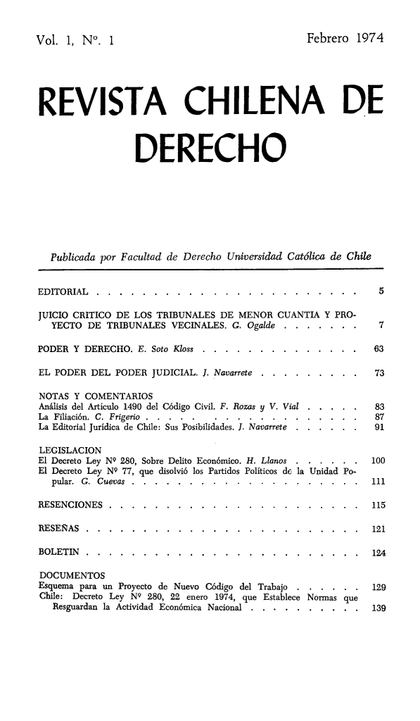 handle is hein.journals/rechilde1 and id is 1 raw text is: 

Vol. 1, N°. 1                                     Febrero 1974




REVISTA CHILENA DE


                  DERECHO






   Publicada por Facultad de Derecho Universidad Catdlica de Chile

EDITORIAL ...........    ....................... 5
JUICIO CRITICO DE LOS TRIBUNALES DE MENOR CUANTIA Y PRO-
   YECTO DE TRIBUNALES VECINALES. G. Ogalde ... ....... 7

PODER Y DERECHO. E. Soto Koss ... ..............        63

EL PODER DEL PODER JUDICIAL. J. Navarrete .......... .  73

NOTAS Y COMENTARIOS
AnAlisis del Articulo 1490 del C6digo Civil. F. Rozas y V. Vial ..... . 83
La Filiaci6n. C. Frigerio ...... ..................    87
La Editorial Juridica de Chile: Sus Posibilidades. I. Navarrete  . .. ... . 91

LEGISLACION
El Decreto Ley NQ 280, Sobre Delito Econ6mico. H. Llanos ...... . 100
El Decreto Ley NQ 77, que disolvi6 los Partidos Politicos de la Unidad Po-
   pular. G. Cuevas ....... ....................      111

RESENCIONES .........    ...................... .   115

RESERAS .........            ........................ .       121

BOLETIN ...........   ........................     124

DOCUMENTOS
Esquema para un Proyecto de Nuevo C6digo del Trabajo ...... . 129
Chile: Decreto Ley NQ 280, 22 enero 1974, que Establece Normas que
   Resguardan la Actividad Econ6mica Nacional .. ..........   139


