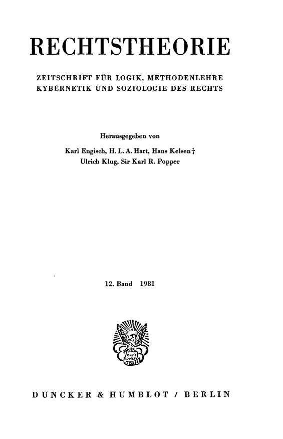 handle is hein.journals/recthori12 and id is 1 raw text is: 





RECHTSTHEORIE


ZEITSCHRIFT FUR LOGIK, METHODENLEHRE
KYBERNETIK UND SOZIOLOGIE DES RECHTS





            Herausgegeben von

      Karl Engisch, H. L. A. Hart, Hans Kelsenjf
         Ulrich Klug, Sir Karl R. Popper















             12. Band  1981













DUNCKER & HUMBLOT / BERLIN


