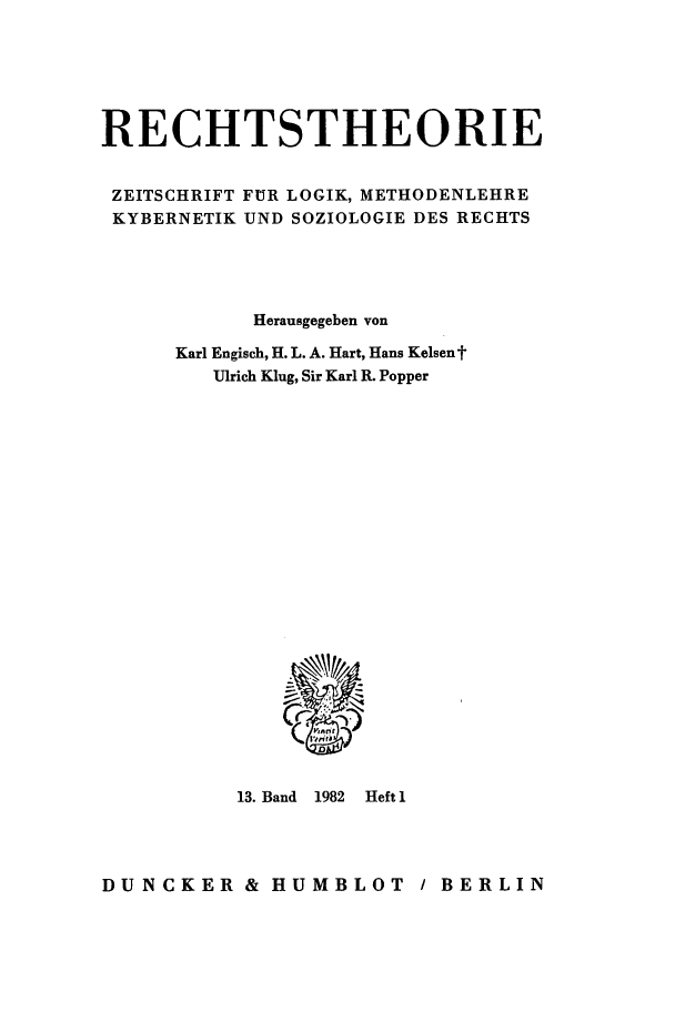 handle is hein.journals/recthori13 and id is 1 raw text is: 






RECHTSTHEORIE


ZEITSCHRIFT FUR LOGIK, METHODENLEHRE
KYBERNETIK UND SOZIOLOGIE DES RECHTS





            Herausgegeben von

      Karl Engisch, H. L. A. Hart, Hans Kelsent
         Ulrich Klug, Sir Karl R. Popper


13. Band 1982


Heft 1


DUNCKER & HUMBLOT / BERLIN


